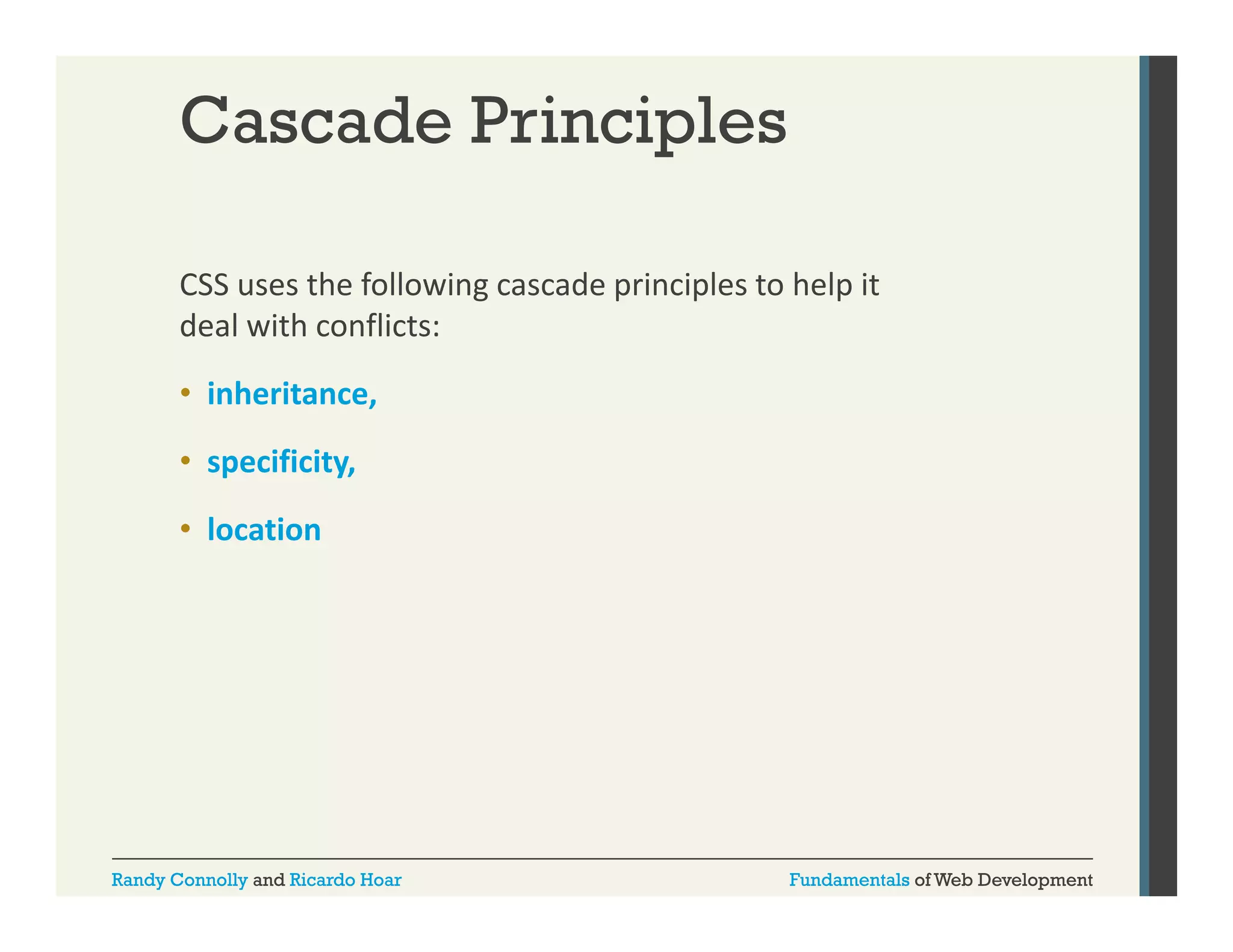 Cascade Principles
CSS uses the following cascade principles to help it 
g
p
p
p
deal with conflicts: 
• inheritance, 
• specificity, 
• location

Randy Connolly and Ricardo Hoar

Fundamentals of Web Development

 