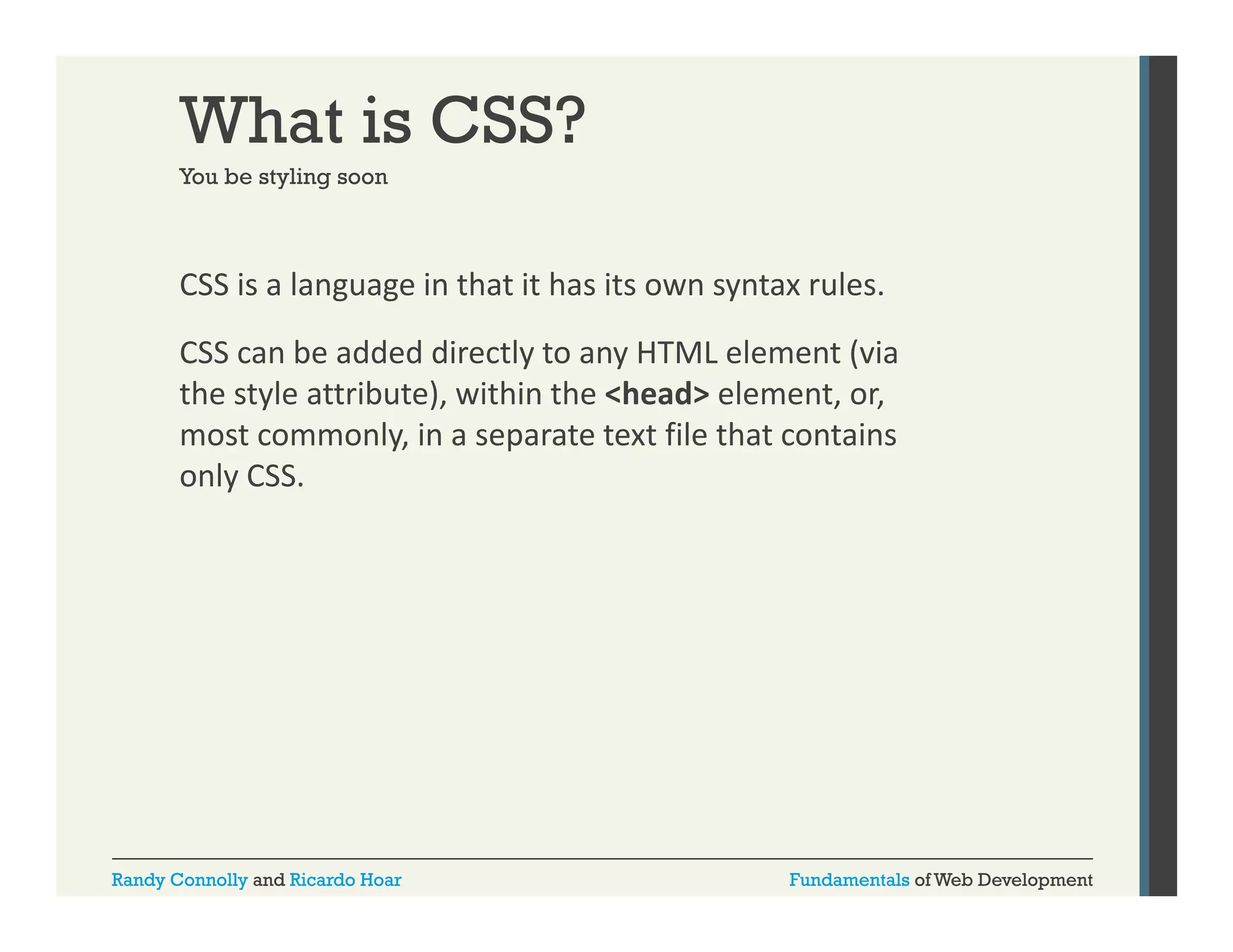 What is CSS?
You be styling soon

CSS is a language in that it has its own syntax rules. 
g g
y
CSS can be added directly to any HTML element (via 
the style attribute), within the <head> element, or, 
most commonly, in a separate text file that contains 
only CSS.

Randy Connolly and Ricardo Hoar

Fundamentals of Web Development

 