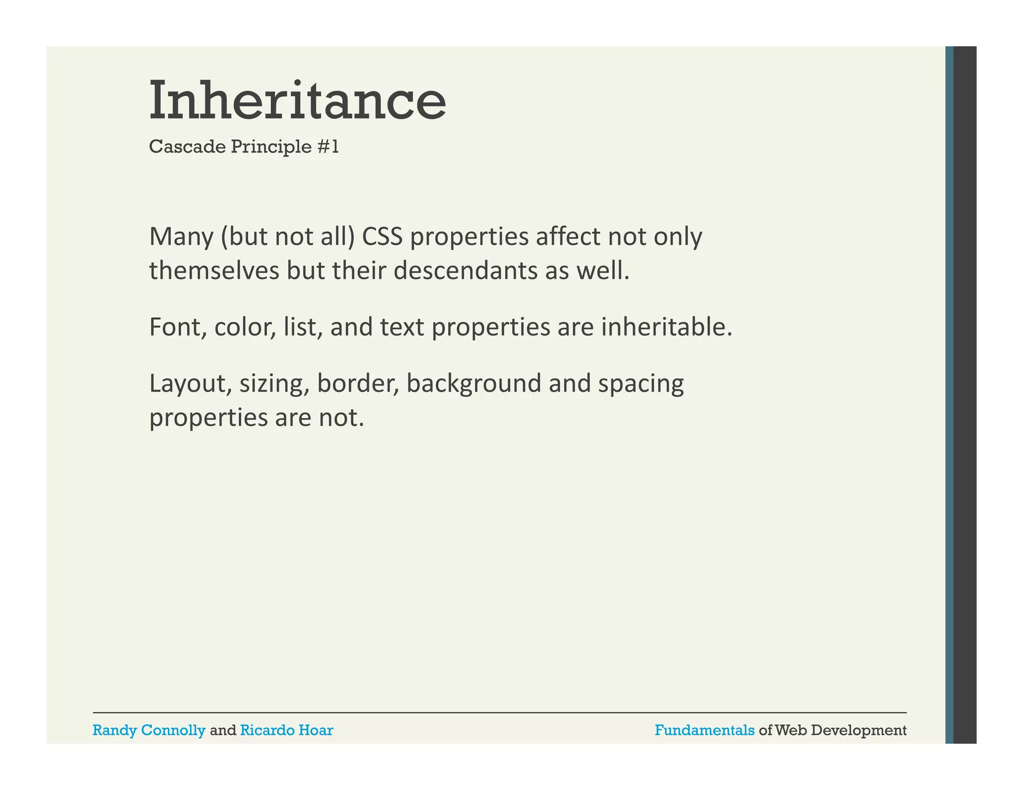 Inheritance
Cascade Principle #1

Many (but not all) CSS properties affect not only 
y(
)
p p
y
themselves but their descendants as well. 
Font, color, list, and text properties are inheritable.
Layout, sizing, border, background and spacing 
properties are not.

Randy Connolly and Ricardo Hoar

Fundamentals of Web Development

 