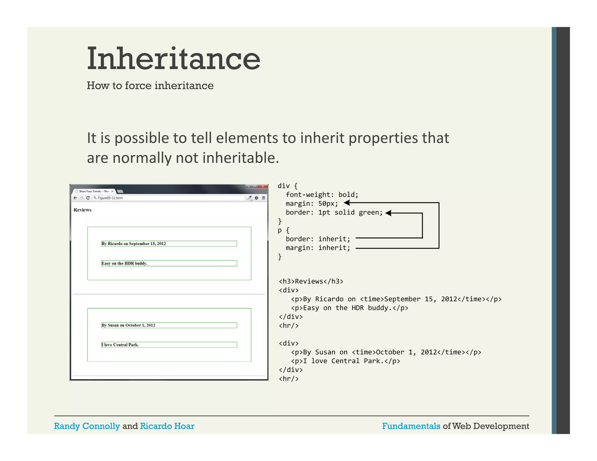 Inheritance
How to force inheritance

It is possible to tell elements to inherit properties that 
p
p p
are normally not inheritable.
div {
font-weight: bold;
margin: 50
i
50px;
border: 1pt solid green;
}
p {
border: inherit;
margin: inherit;
}
<h3>Reviews</h3>
<div>
<p>By Ricardo on <time>September 15, 2012</time></p>
<p>Easy on the HDR buddy.</p>
</div>
<hr/>
<div>
<p>By Susan on <time>October 1, 2012</time></p>
<p>I love Central Park.</p>
</div>
<hr/>

Randy Connolly and Ricardo Hoar

Fundamentals of Web Development

 