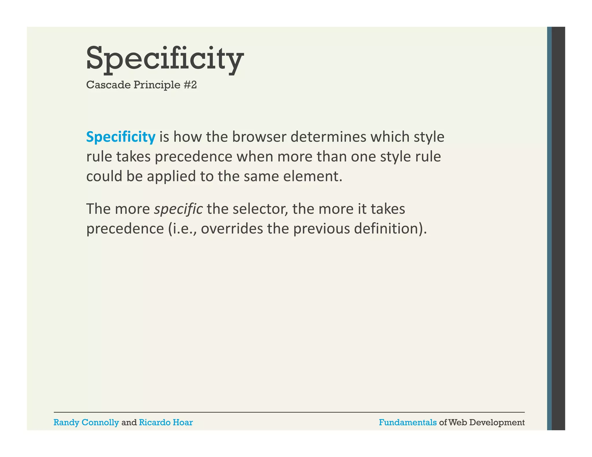 Specificity
Cascade Principle #2

Specificity is how the browser determines which style 
p
y
y
rule takes precedence when more than one style rule 
could be applied to the same element. 
The more specific the selector, the more it takes 
precedence (i.e., overrides the previous definition).

Randy Connolly and Ricardo Hoar

Fundamentals of Web Development

 