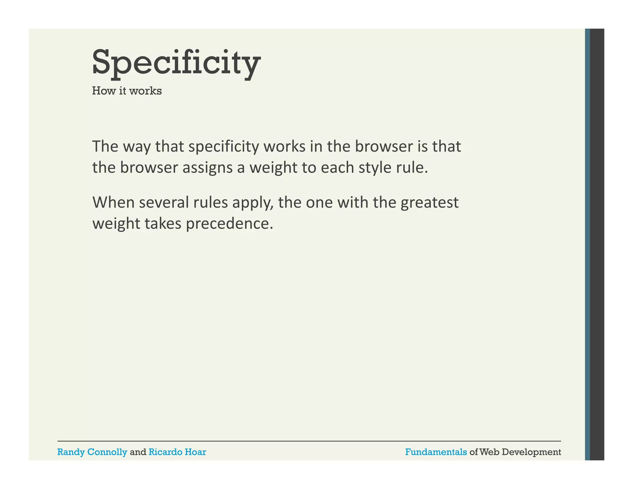 Specificity
How it works

The way that specificity works in the browser is that 
y
p
y
the browser assigns a weight to each style rule.
When several rules apply, the one with the greatest 
weight takes precedence.

Randy Connolly and Ricardo Hoar

Fundamentals of Web Development

 