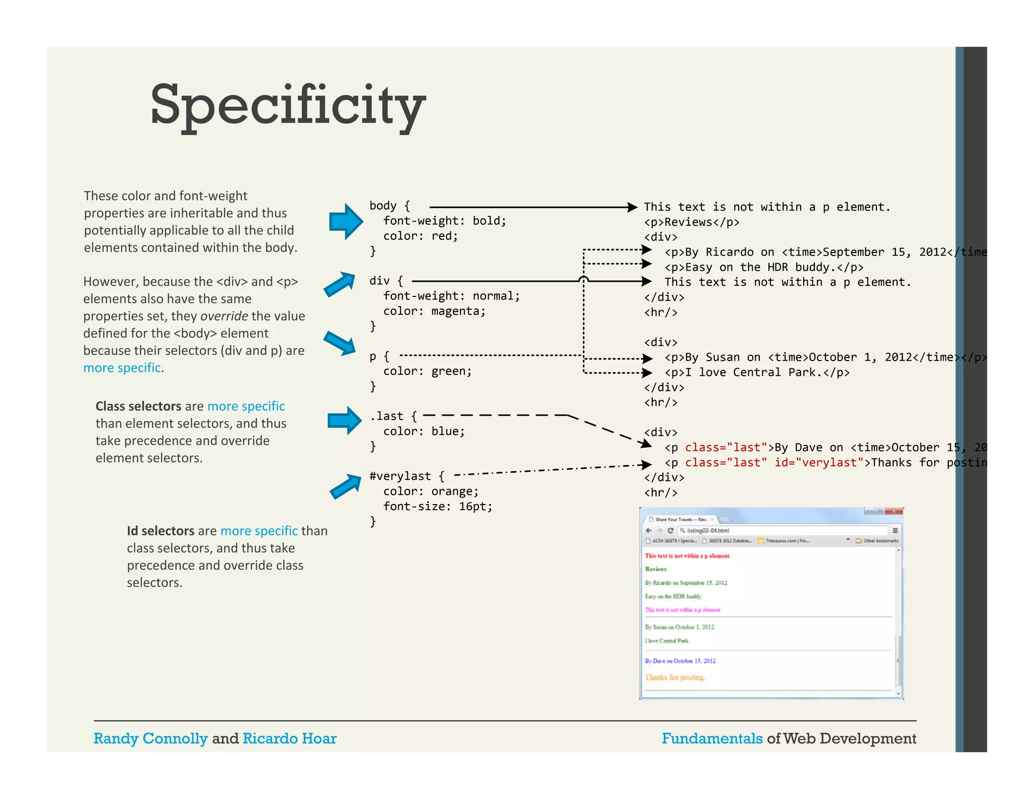 Specificity
These color and font‐weight 
properties are inheritable and thus 
potentially applicable to all the child 
elements contained within the body.
elements contained within the body
However, because the <div> and <p> 
elements also have the same 
properties set, they override the value 
defined for the <body> element 
because their selectors (div and p) are 
because their selectors (div and p) are
more specific.
Class selectors are more specific 
than element selectors, and thus 
take precedence and override 
element selectors.

Id selectors are more specific than 
class selectors, and thus take 
class selectors and thus take
precedence and override class 
selectors.

Randy Connolly and Ricardo Hoar

body {
font-weight: bold;
color: red;
}
div {
font-weight: normal;
color: magenta;
}
p {
color: green;
}
.last {
color: blue;
}
#verylast {
color: orange;
font-size: 16pt;
}

This text is not within a p element.
<p>Reviews</p>
<div>
<p>By Ricardo on <time>September 15 2012 /ti
B Ri
d
ti
S t b
15, 2012</time
<p>Easy on the HDR buddy.</p>
This text is not within a p element.
</div>
<hr/>
<div>
<p>By Susan on <time>October 1, 2012</time></p>
<p>I love Central Park.</p>
</div>
<hr/>
<div>
<p class="last">By Dave on <time>October 15, 20
class last >By
<p class="last" id="verylast">Thanks for postin
</div>
<hr/>

Fundamentals of Web Development

 