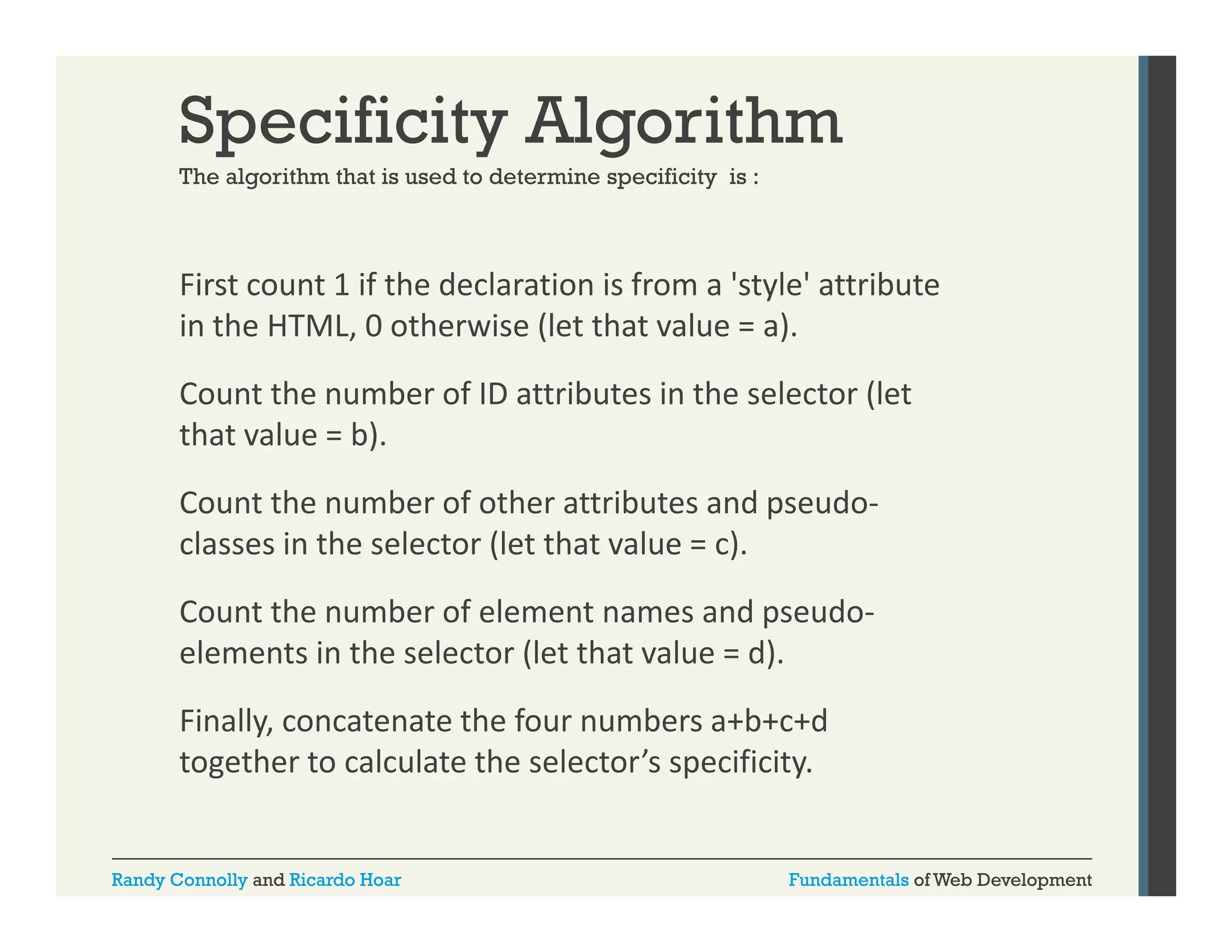 Specificity Algorithm
The algorithm that is used to determine specificity is :

First count 1 if the declaration is from a 'style' attribute 
y
in the HTML, 0 otherwise (let that value = a). 
Count the number of ID attributes in the selector (let 
that value = b).  
Count the number of other attributes and pseudo‐
classes in the selector (let that value = c). 
l
i th
l t (l t th t l
)
Count the number of element names and pseudo‐
elements in the selector (let that value = d). 
elements in the selector (let that value = d)
Finally, concatenate the four numbers a+b+c+d
g
p
y
together to calculate the selector’s specificity.

Randy Connolly and Ricardo Hoar

Fundamentals of Web Development

 