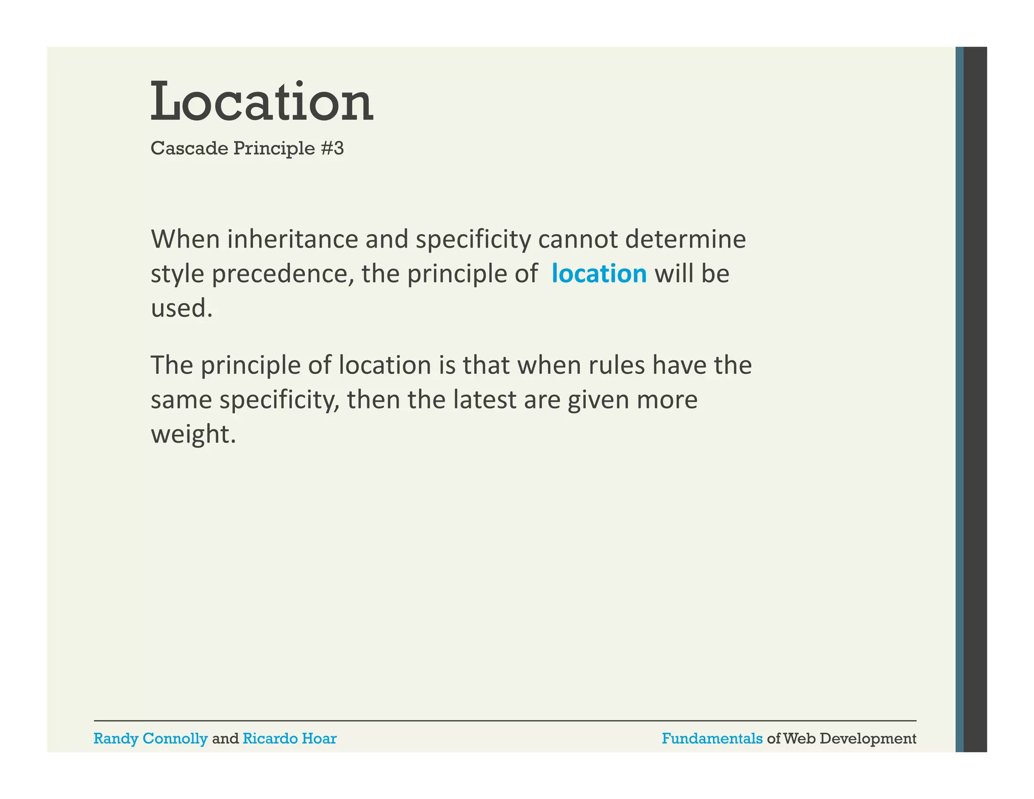 Location
Cascade Principle #3

When inheritance and specificity cannot determine 
p
y
style precedence, the principle of  location will be 
used.
The principle of location is that when rules have the 
same specificity, then the latest are given more 
weight.

Randy Connolly and Ricardo Hoar

Fundamentals of Web Development

 