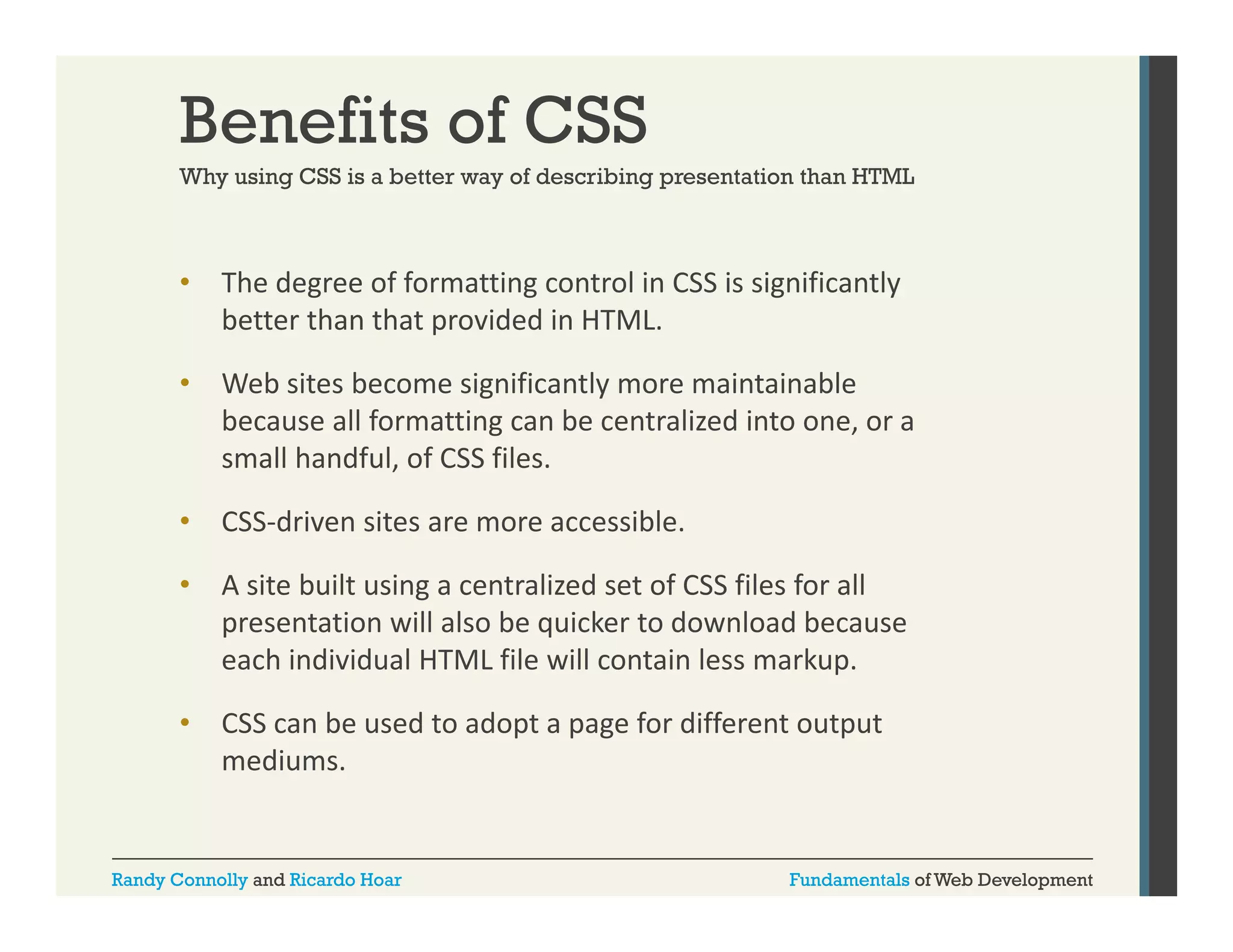 Benefits of CSS
Why using CSS is a better way of describing presentation than HTML

•

The degree of formatting control in CSS is significantly 
g
g
g
y
better than that provided in HTML. 

•

Web sites become significantly more maintainable 
because all formatting can be centralized into one, or a 
beca se all formatting can be centrali ed into one or a
small handful, of CSS files.

•

CSS‐driven sites are more accessible.

•

A site built using a centralized set of CSS files for all 
presentation will also be quicker to download because 
each individual HTML file will contain less markup.
each individual HTML file will contain less markup

•

CSS can be used to adopt a page for different output 
mediums.

Randy Connolly and Ricardo Hoar

Fundamentals of Web Development

 