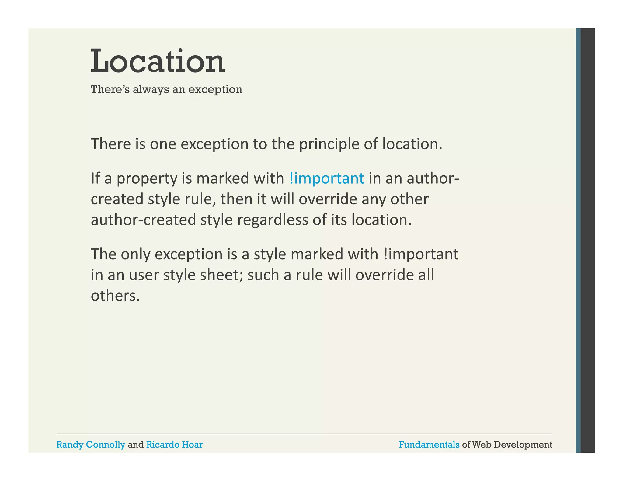 Location
There s
There’s always an exception

There is one exception to the principle of location. 
p
p
p
If a property is marked with !important in an author‐
created style rule, then it will override any other 
author‐created style regardless of its location. 
The only exception is a style marked with !important 
in an user style sheet; such a rule will override all 
i
t l h t
h
l ill
id ll
others. 

Randy Connolly and Ricardo Hoar

Fundamentals of Web Development

 