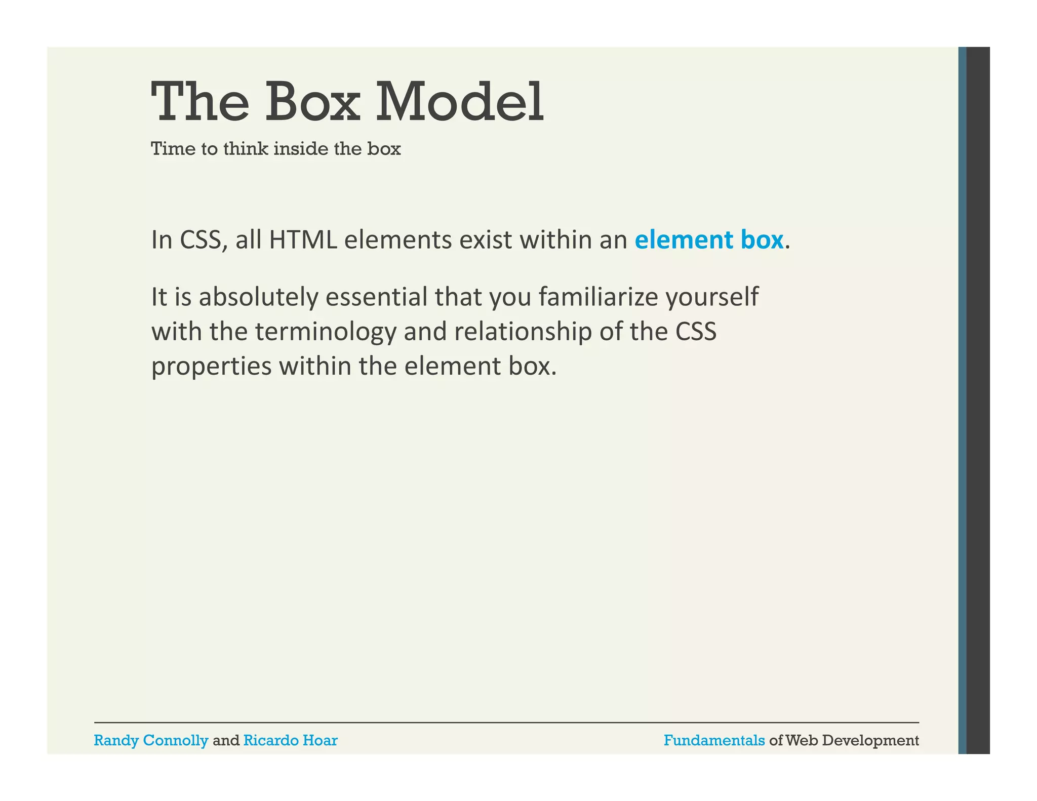 The Box Model
Time to think inside the box

In CSS, all HTML elements exist within an element box. 
,
It is absolutely essential that you familiarize yourself 
with the terminology and relationship of the CSS 
properties within the element box.

Randy Connolly and Ricardo Hoar

Fundamentals of Web Development

 