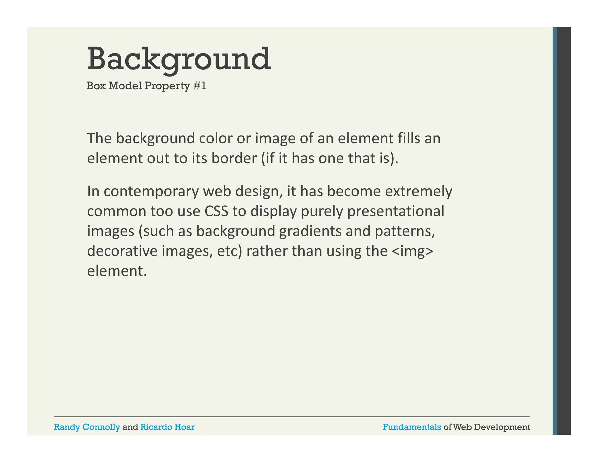 Background
Box Model Property #1

The background color or image of an element fills an 
g
g
element out to its border (if it has one that is). 
In contemporary web design, it has become extremely 
common too use CSS to display purely presentational 
images (such as background gradients and patterns, 
decorative images, etc) rather than using the <img> 
element. 

Randy Connolly and Ricardo Hoar

Fundamentals of Web Development

 
