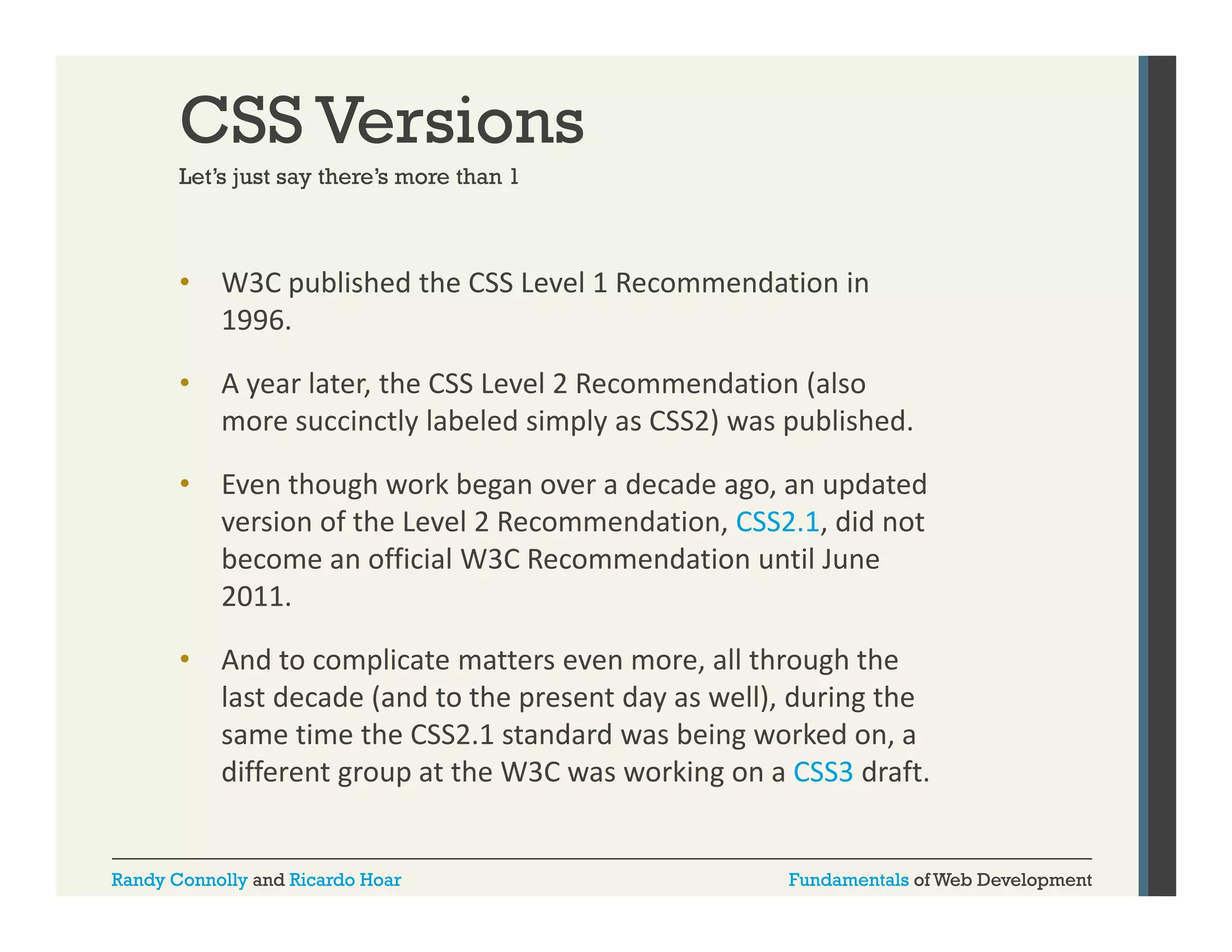 CSS Versions
Let s
Let’s just say there’s more than 1
there s

•

W3C published the CSS Level 1 Recommendation in 
p
1996. 

•

A year later, the CSS Level 2 Recommendation (also 
more succinctly labeled simply as CSS2) was published.
more s ccinctl labeled simpl as CSS2) as p blished

•

Even though work began over a decade ago, an updated 
version of the Level 2 Recommendation, CSS2.1, did not 
become an official W3C Recommendation until June 
2011.

•

And to complicate matters even more, all through the 
And to complicate matters even more all through the
last decade (and to the present day as well), during the 
same time the CSS2.1 standard was being worked on, a 
different group at the W3C was working on a CSS3 draft.
different group at the W3C was working on a CSS3 draft

Randy Connolly and Ricardo Hoar

Fundamentals of Web Development

 