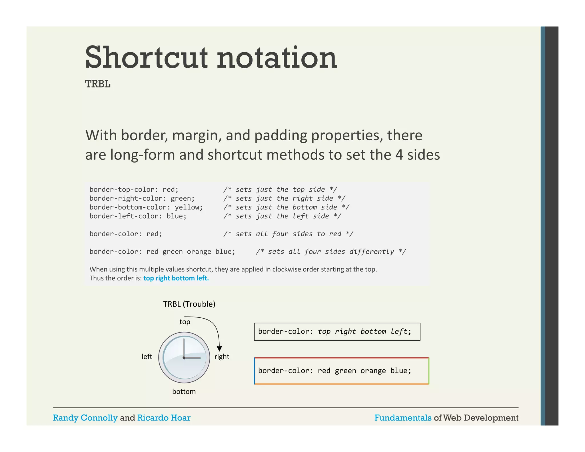 Shortcut notation
TRBL

With border, margin, and padding properties, there 
,
g ,
p
gp p
,
are long‐form and shortcut methods to set the 4 sides
border-top-color: red;
border-right-color:
border right color: green;
border-bottom-color: yellow;
border-left-color: blue;

/* sets just the top side */
/* sets just the right side */
/* sets just the right side */
/* sets just the bottom side */
/* sets just the left side */

border-color: red;

/* sets all four sides to red */

border-color: red green orange blue;
g
g
;

/
/* sets all four sides differently */
f
ff
y /

When using this multiple values shortcut, they are applied in clockwise order starting at the top. 
Thus the order is: top right bottom left.

Randy Connolly and Ricardo Hoar

Fundamentals of Web Development

 