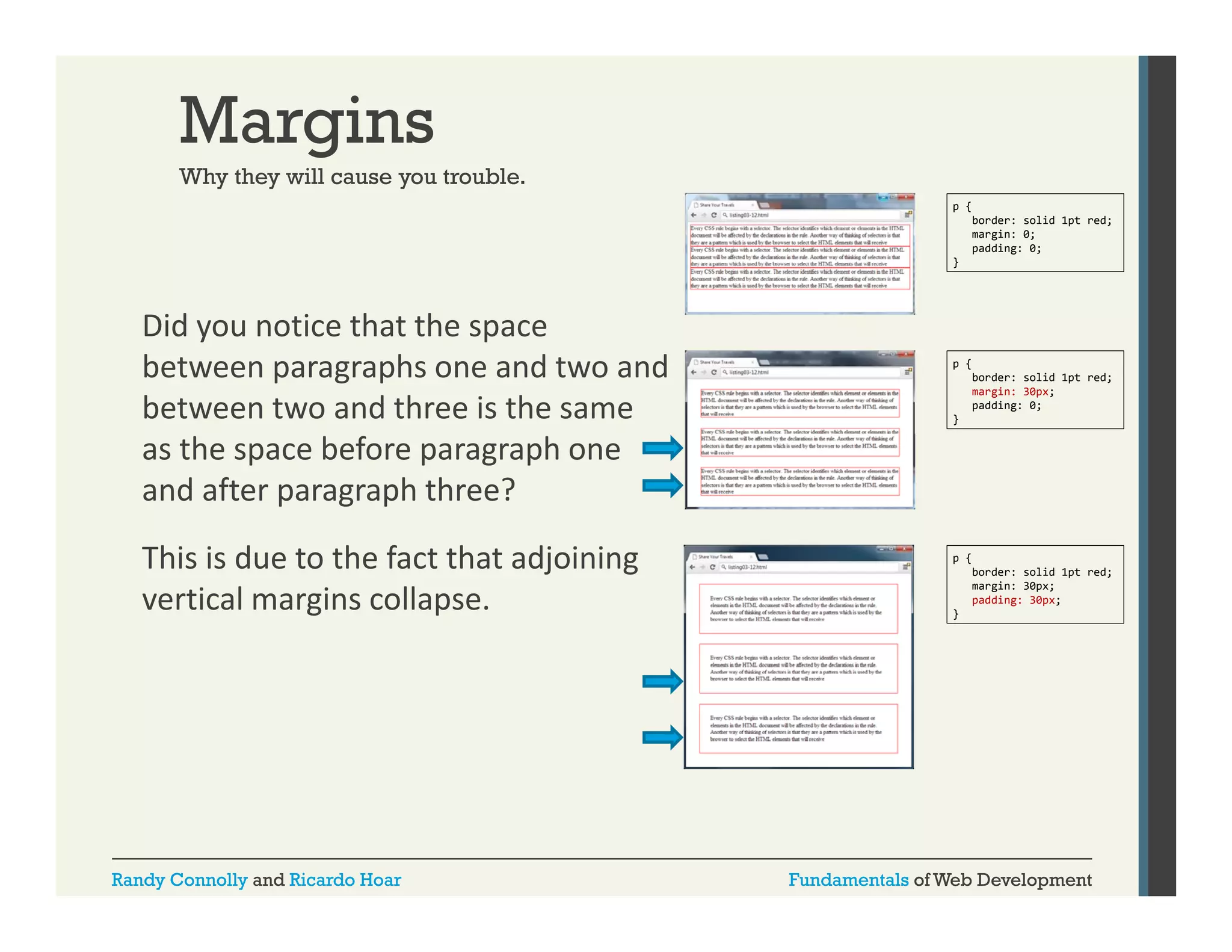 Margins
Why they will cause you trouble
trouble.
p {
border: solid 1pt red;
margin: 0;
padding: 0;
}

Did you notice that the space 
between paragraphs one and two and 
between two and three is the same 
between two and three is the same
as the space before paragraph one 
and after paragraph three? 
This is due to the fact that adjoining 
vertical margins collapse. 

Randy Connolly and Ricardo Hoar

p {
border: solid 1pt red;
margin: 30px;
padding: 0;
}

p {
border: solid 1pt red;
margin: 30px;
padding: 30px;
}

Fundamentals of Web Development

 