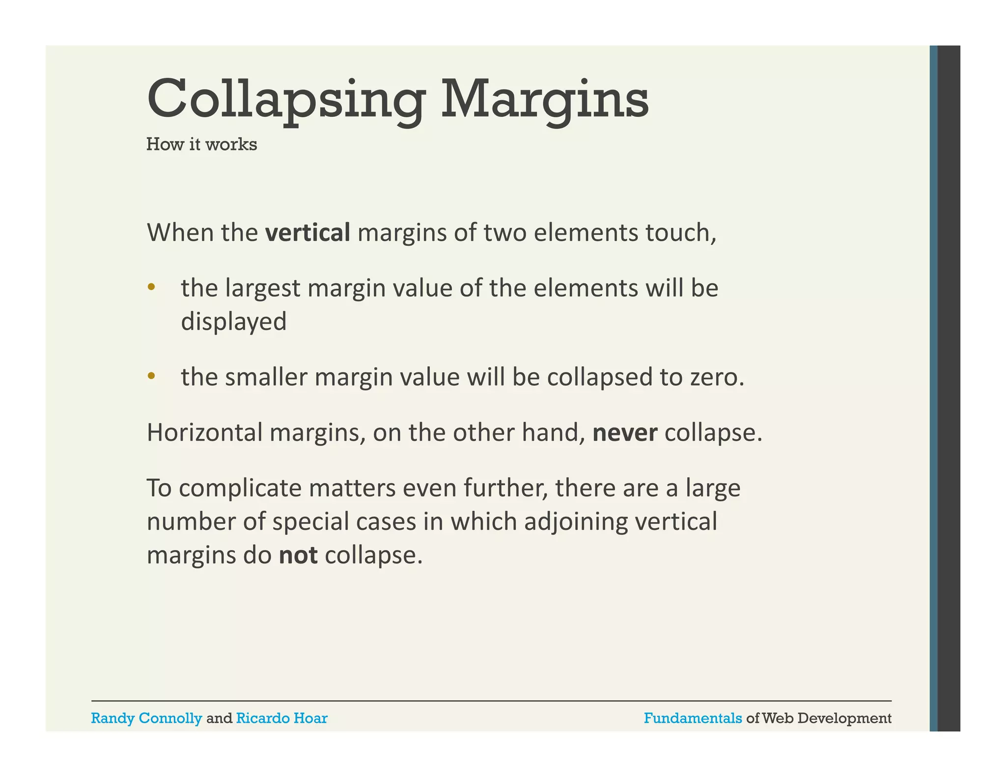 Collapsing Margins
How it works

When the vertical margins of two elements touch, 
g
,
• the largest margin value of the elements will be 
displayed
• the smaller margin value will be collapsed to zero. 
Horizontal margins, on the other hand, never collapse.
Horizontal margins on the other hand never collapse
To complicate matters even further, there are a large 
number of special cases in which adjoining vertical 
margins do not collapse.

Randy Connolly and Ricardo Hoar

Fundamentals of Web Development

 