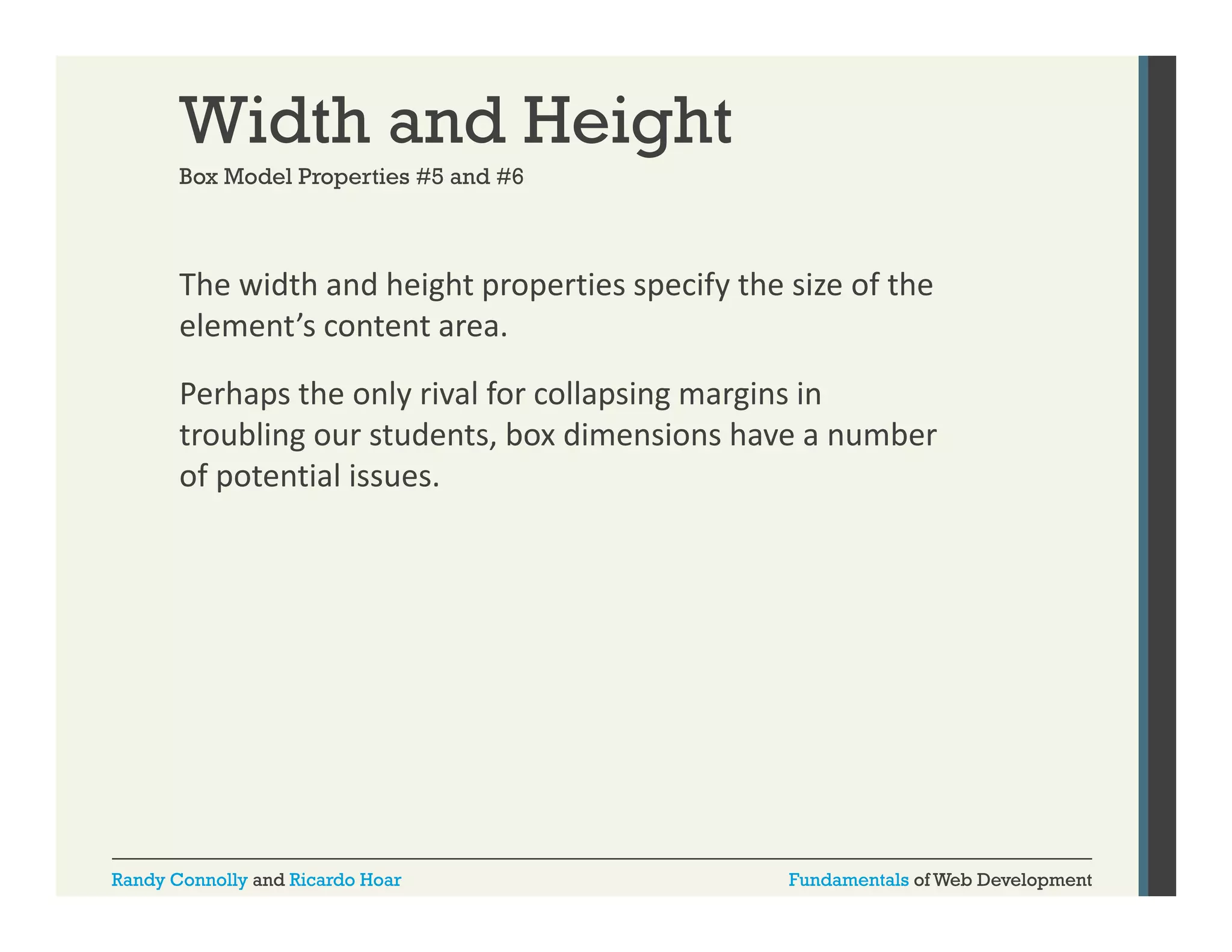 Width and Height
Box Model Properties #5 and #6

The width and height properties specify the size of the 
g p p
p y
element’s content area. 
Perhaps the only rival for collapsing margins in 
troubling our students, box dimensions have a number 
of potential issues.

Randy Connolly and Ricardo Hoar

Fundamentals of Web Development

 