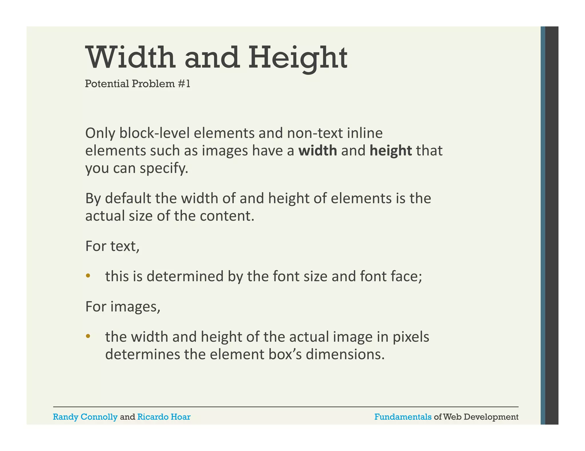 Width and Height
Potential Problem #1

Only block‐level elements and non‐text inline 
y
elements such as images have a width and height that 
you can specify. 
By default the width of and height of elements is the 
By default the width of and height of elements is the
actual size of the content.
For text, 
• this is determined by the font size and font face; 
For images, 
For images,
• the width and height of the actual image in pixels 
determines the element box’s dimensions.

Randy Connolly and Ricardo Hoar

Fundamentals of Web Development

 