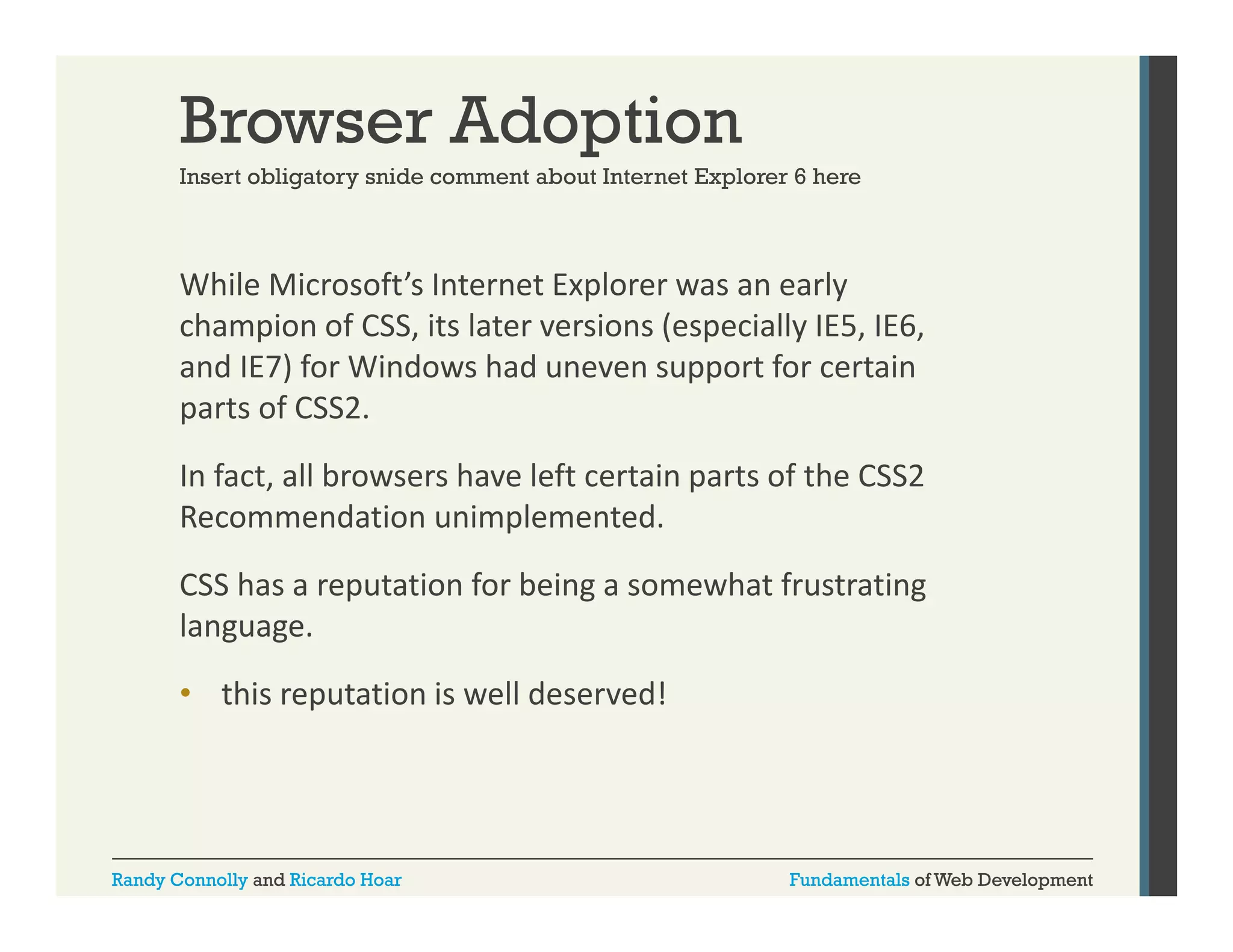 Browser Adoption
Insert obligatory snide comment about Internet Explorer 6 here

While Microsoft’s Internet Explorer was an early 
p
y
champion of CSS, its later versions (especially IE5, IE6, 
and IE7) for Windows had uneven support for certain 
parts of CSS2. 
parts of CSS2.
In fact, all browsers have left certain parts of the CSS2 
Recommendation unimplemented.
CSS has a reputation for being a somewhat frustrating 
language. 
• this reputation is well deserved!

Randy Connolly and Ricardo Hoar

Fundamentals of Web Development

 