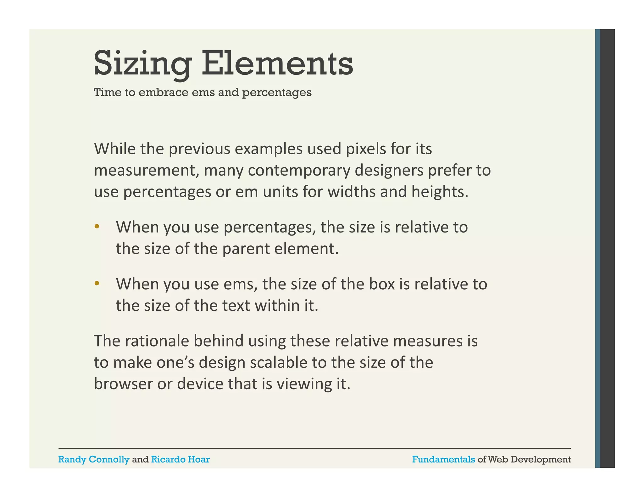 Sizing Elements
Time to embrace ems and percentages

While the previous examples used pixels for its 
p
p
p
measurement, many contemporary designers prefer to 
use percentages or em units for widths and heights. 
• When you use percentages, the size is relative to 
the size of the parent element.
• Wh
When you use ems, the size of the box is relative to 
th i
f th b i l ti t
the size of the text within it. 
The rationale behind using these relative measures is 
The rationale behind using these relative measures is
to make one’s design scalable to the size of the 
browser or device that is viewing it.

Randy Connolly and Ricardo Hoar

Fundamentals of Web Development

 