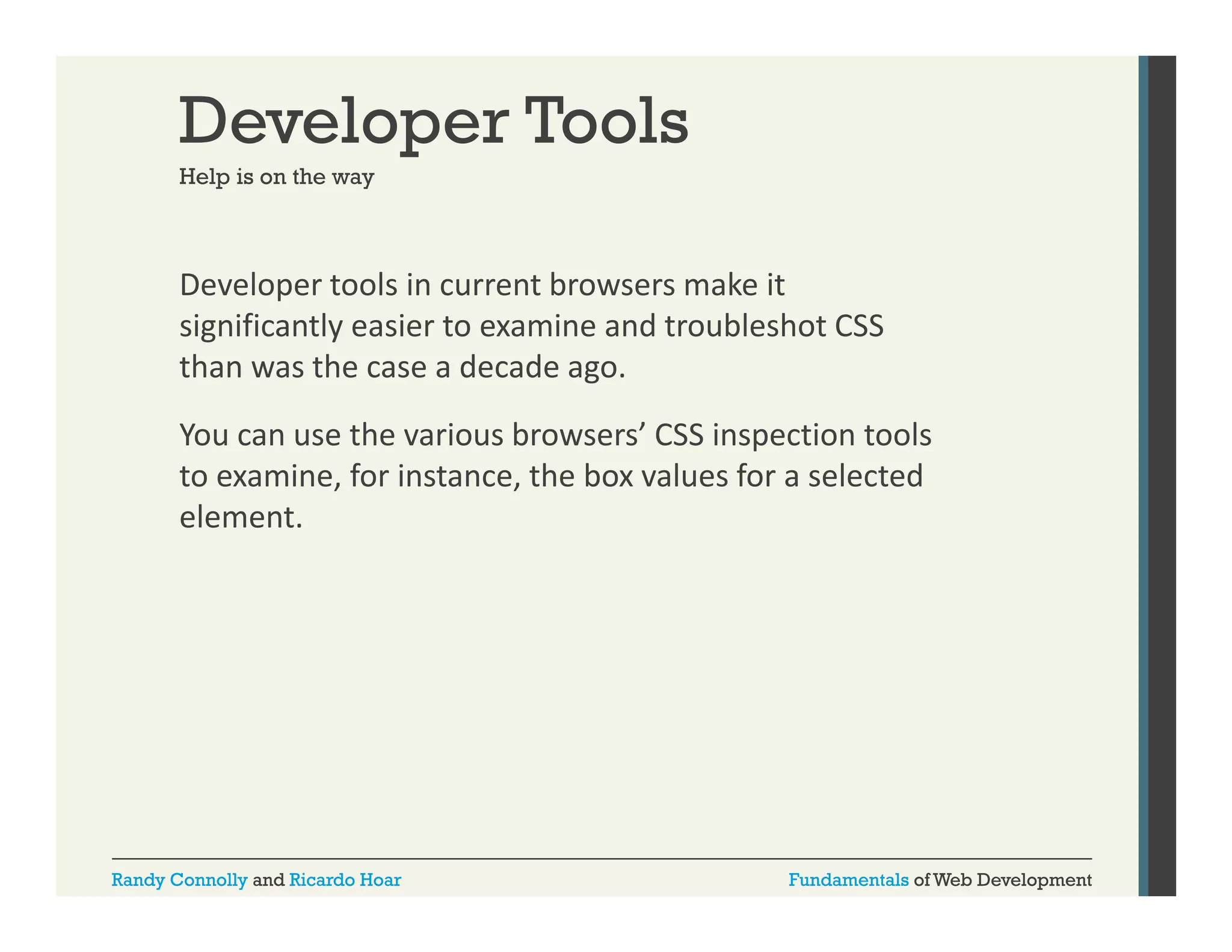 Developer Tools
Help is on the way

Developer tools in current browsers make it 
p
significantly easier to examine and troubleshot CSS 
than was the case a decade ago.  
You can use the various browsers’ CSS inspection tools 
to examine, for instance, the box values for a selected 
element.

Randy Connolly and Ricardo Hoar

Fundamentals of Web Development

 