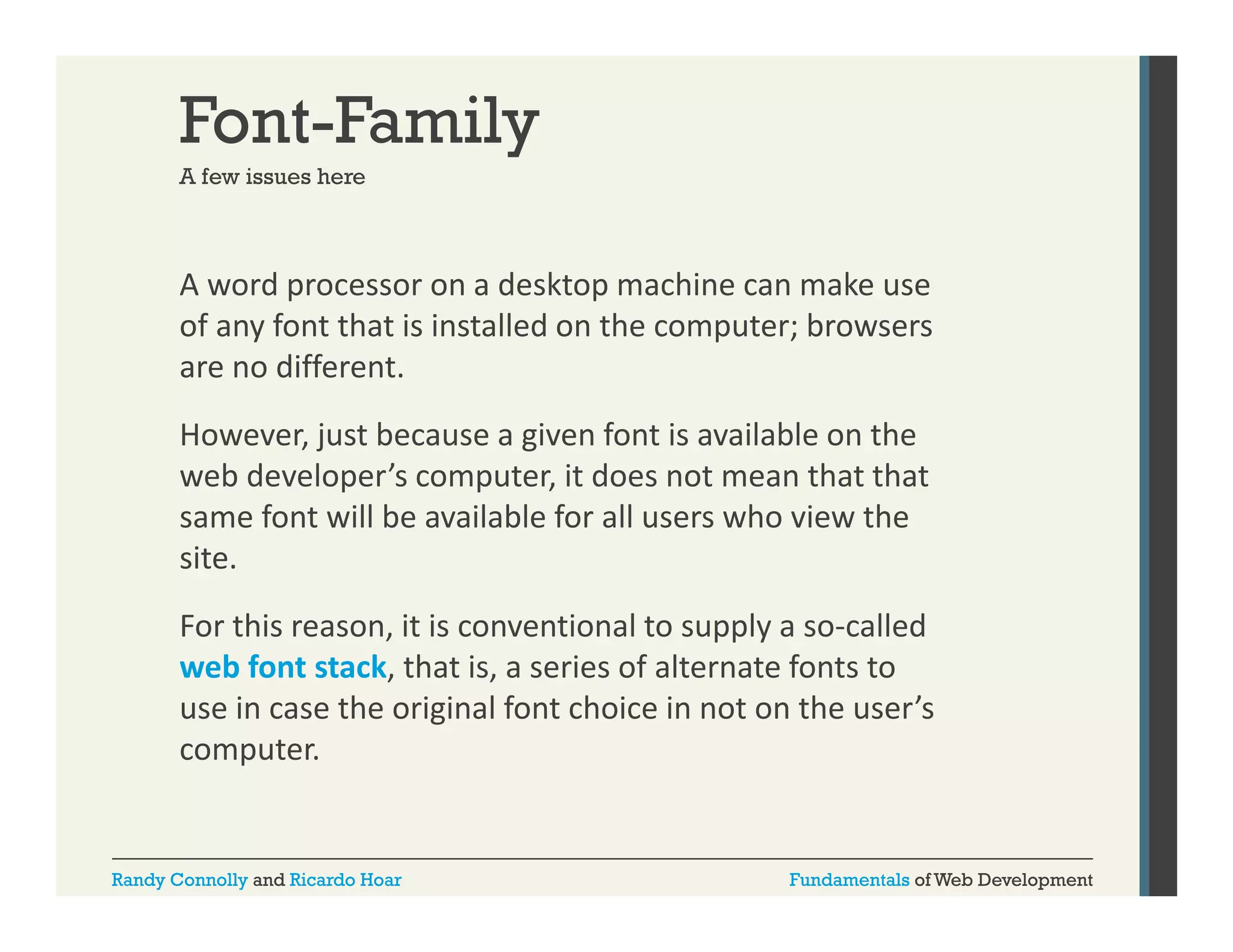 Font-Family
A few issues here

A word processor on a desktop machine can make use 
p
p
of any font that is installed on the computer; browsers 
are no different. 
However, just because a given font is available on the 
web developer’s computer, it does not mean that that 
same font will be available for all users who view the 
site. 
For this reason, it is conventional to supply a so‐called 
web font stack, that is, a series of alternate fonts to 
bf
k h i
i
f l
f
use in case the original font choice in not on the user’s 
computer.

Randy Connolly and Ricardo Hoar

Fundamentals of Web Development

 