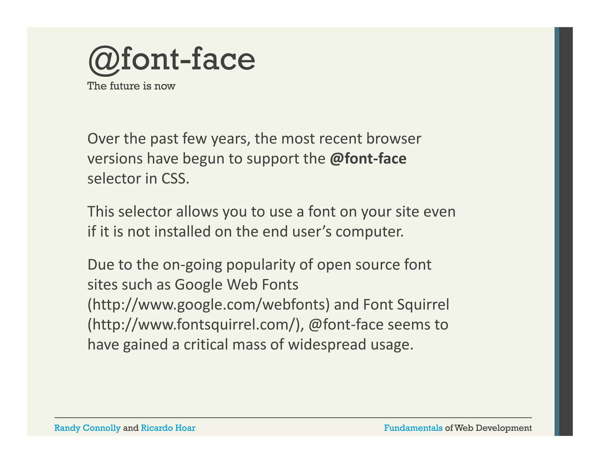 @font-face
The future is now

Over the past few years, the most recent browser 
p
y
,
versions have begun to support the @font‐face 
selector in CSS. 
This selector allows you to use a font on your site even 
if it is not installed on the end user’s computer. 
Due to the on‐going popularity of open source font 
D t th
i
l it f
f t
sites such as Google Web Fonts 
(http://www.google.com/webfonts) and Font Squirrel 
(http://www.fontsquirrel.com/), @font‐face seems to 
(h //
f
i l
/) @f
f
have gained a critical mass of widespread usage. 

Randy Connolly and Ricardo Hoar

Fundamentals of Web Development

 