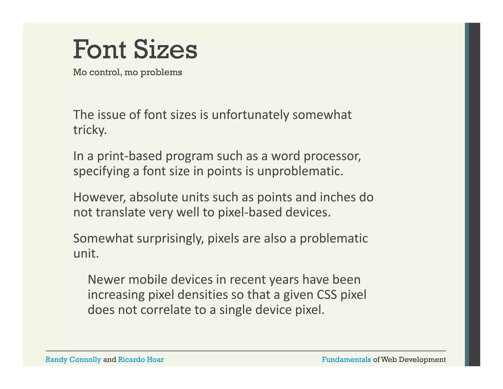 Font Sizes
Mo control mo problems
control,

The issue of font sizes is unfortunately somewhat 
y
tricky. 
In a print‐based program such as a word processor, 
specifying a font size in points is unproblematic. 
specifying a font size in points is unproblematic
However, absolute units such as points and inches do 
y
p
not translate very well to pixel‐based devices. 
Somewhat surprisingly, pixels are also a problematic 
unit. 
Newer mobile devices in recent years have been 
increasing pixel densities so that a given CSS pixel 
does not correlate to a single device pixel.

Randy Connolly and Ricardo Hoar

Fundamentals of Web Development

 