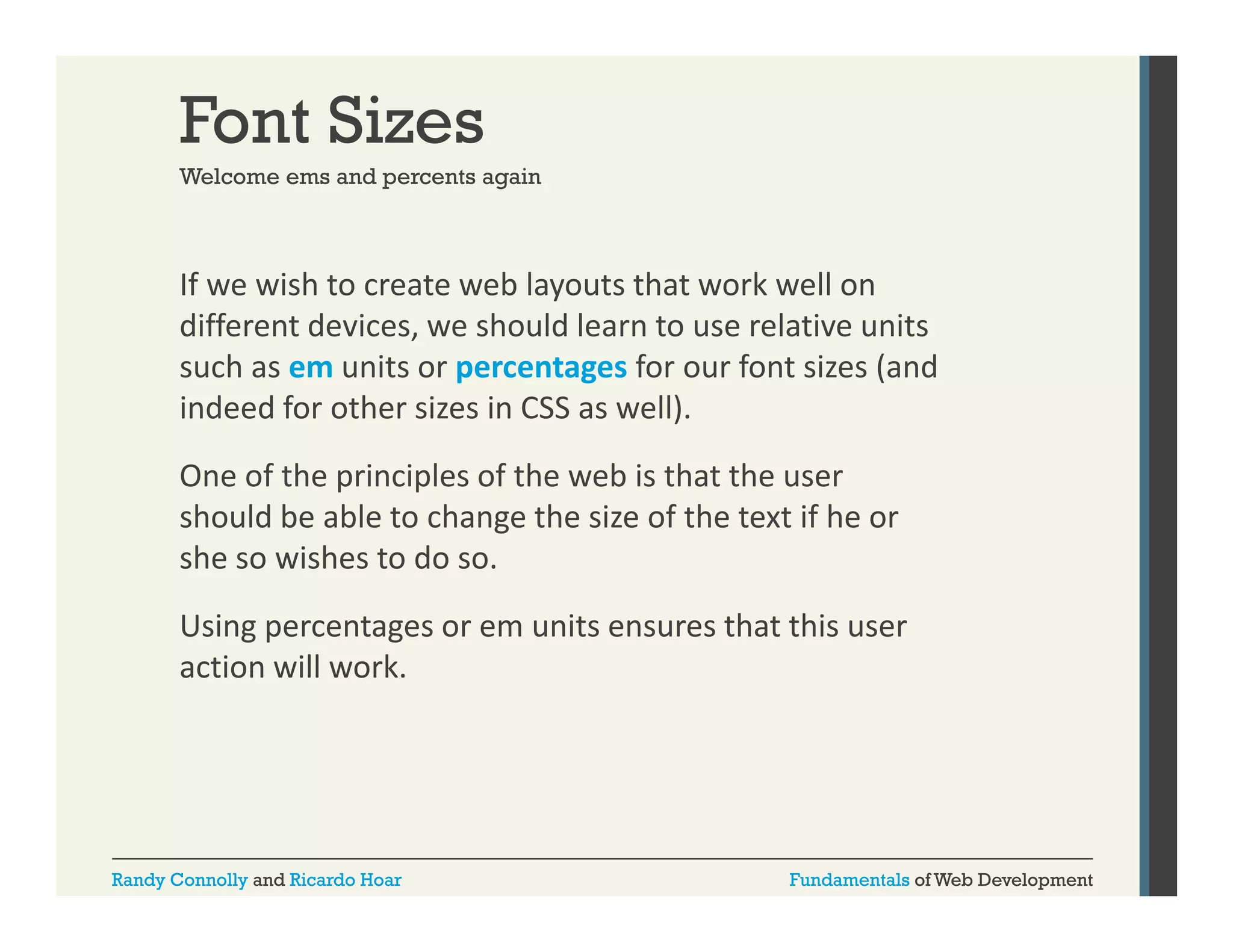 Font Sizes
Welcome ems and percents again

If we wish to create web layouts that work well on 
y
different devices, we should learn to use relative units 
such as em units or percentages for our font sizes (and 
indeed for other sizes in CSS as well). 
indeed for other sizes in CSS as well).
One of the principles of the web is that the user 
should be able to change the size of the text if he or 
she so wishes to do so. 
Using percentages or em units ensures that this user 
action will work.
i
ill
k

Randy Connolly and Ricardo Hoar

Fundamentals of Web Development

 