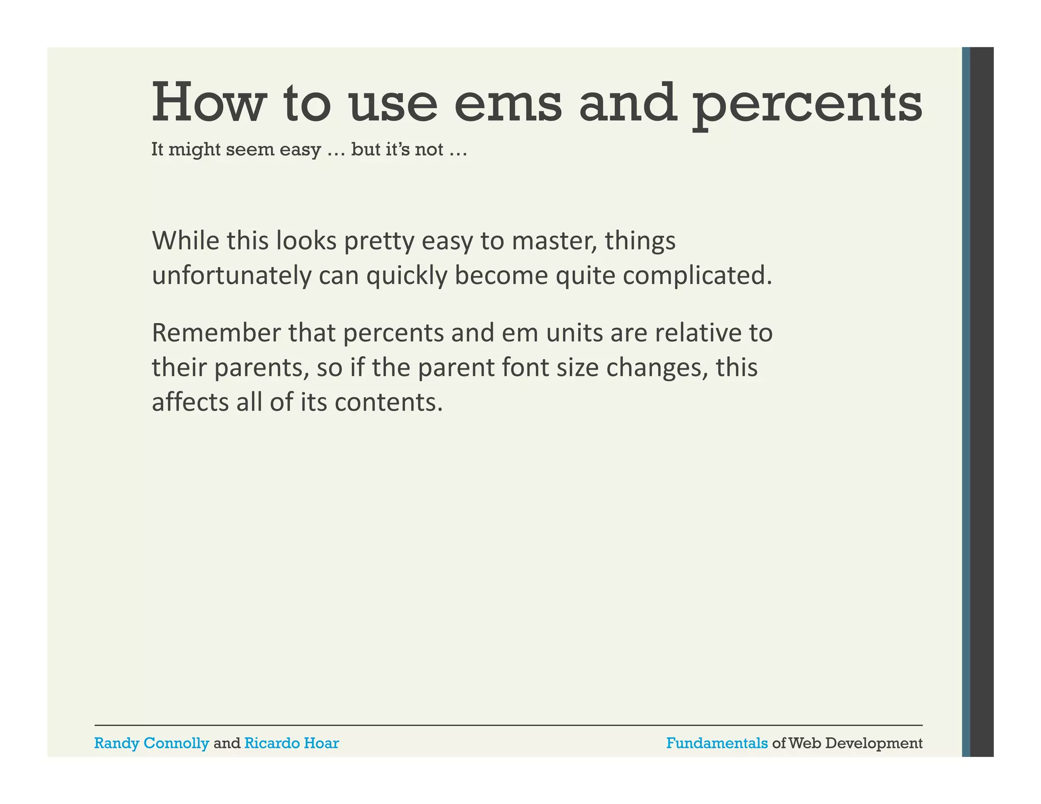 How to use ems and percents
It might seem easy … but it’s not …
it s

While this looks pretty easy to master, things 
p y
y
,
g
unfortunately can quickly become quite complicated. 
Remember that percents and em units are relative to 
their parents, so if the parent font size changes, this 
affects all of its contents.

Randy Connolly and Ricardo Hoar

Fundamentals of Web Development

 