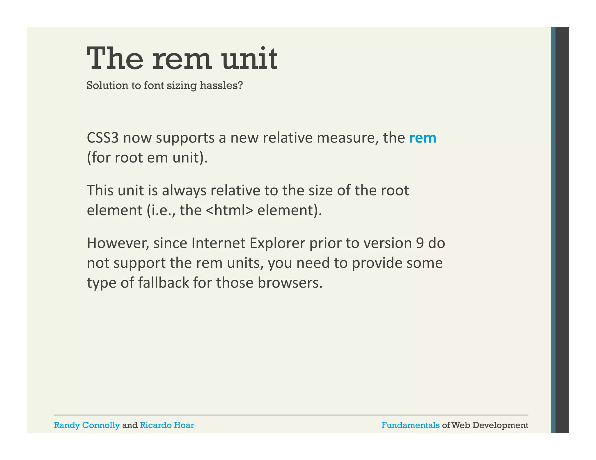 The rem unit
Solution to font sizing hassles?

CSS3 now supports a new relative measure, the rem
pp
,
(for root em unit). 
This unit is always relative to the size of the root 
element (i.e., the <html> element). 
However, since Internet Explorer prior to version 9 do 
not support the rem units, you need to provide some 
t
t th
it
dt
id
type of fallback for those browsers.

Randy Connolly and Ricardo Hoar

Fundamentals of Web Development

 