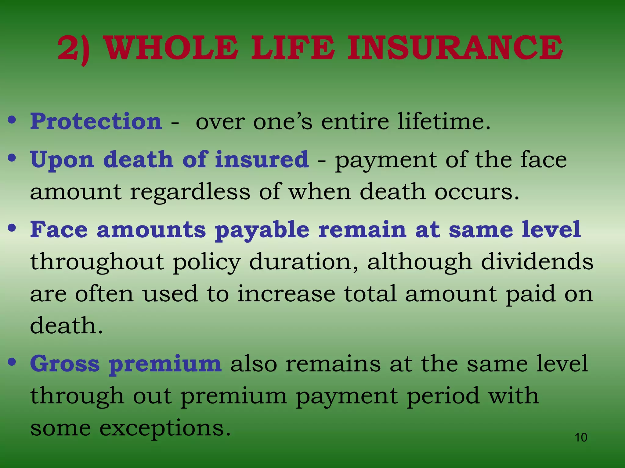 2) WHOLE LIFE INSURANCE Protection  -  over one’s entire lifetime. Upon death of insured  - payment of the face amount regardless of when death occurs. Face amounts payable remain at same level   throughout policy duration, although dividends are often used to increase total amount paid on death. Gross premium  also remains at the same level through out premium payment period with some exceptions. 