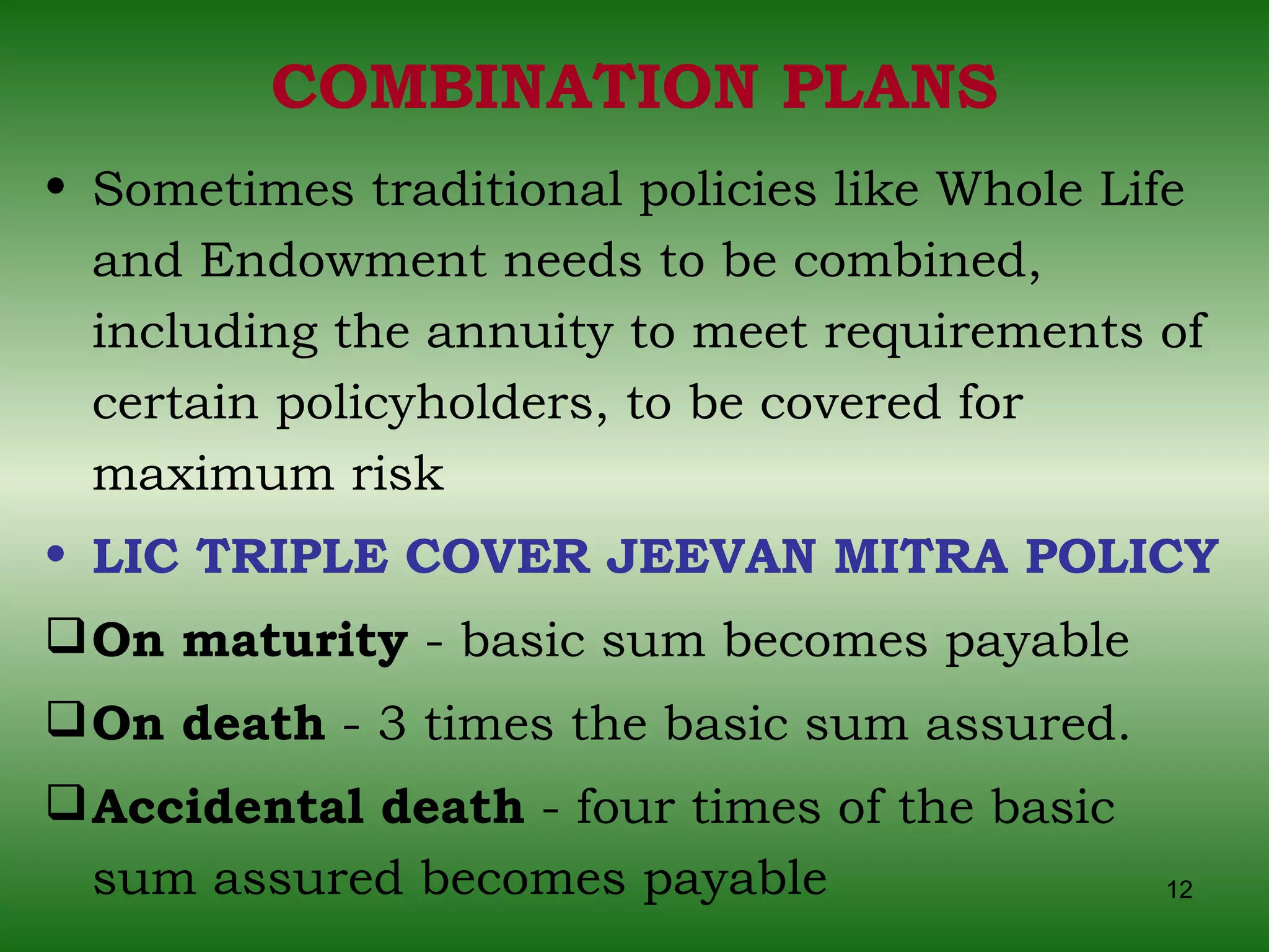COMBINATION PLANS Sometimes traditional policies like Whole Life and Endowment needs to be combined, including the annuity to meet requirements of certain policyholders, to be covered for maximum risk LIC TRIPLE COVER JEEVAN MITRA POLICY   On maturity  - basic sum becomes payable  On death  - 3 times the basic sum assured.  Accidental death  - four times of the basic sum assured becomes payable 
