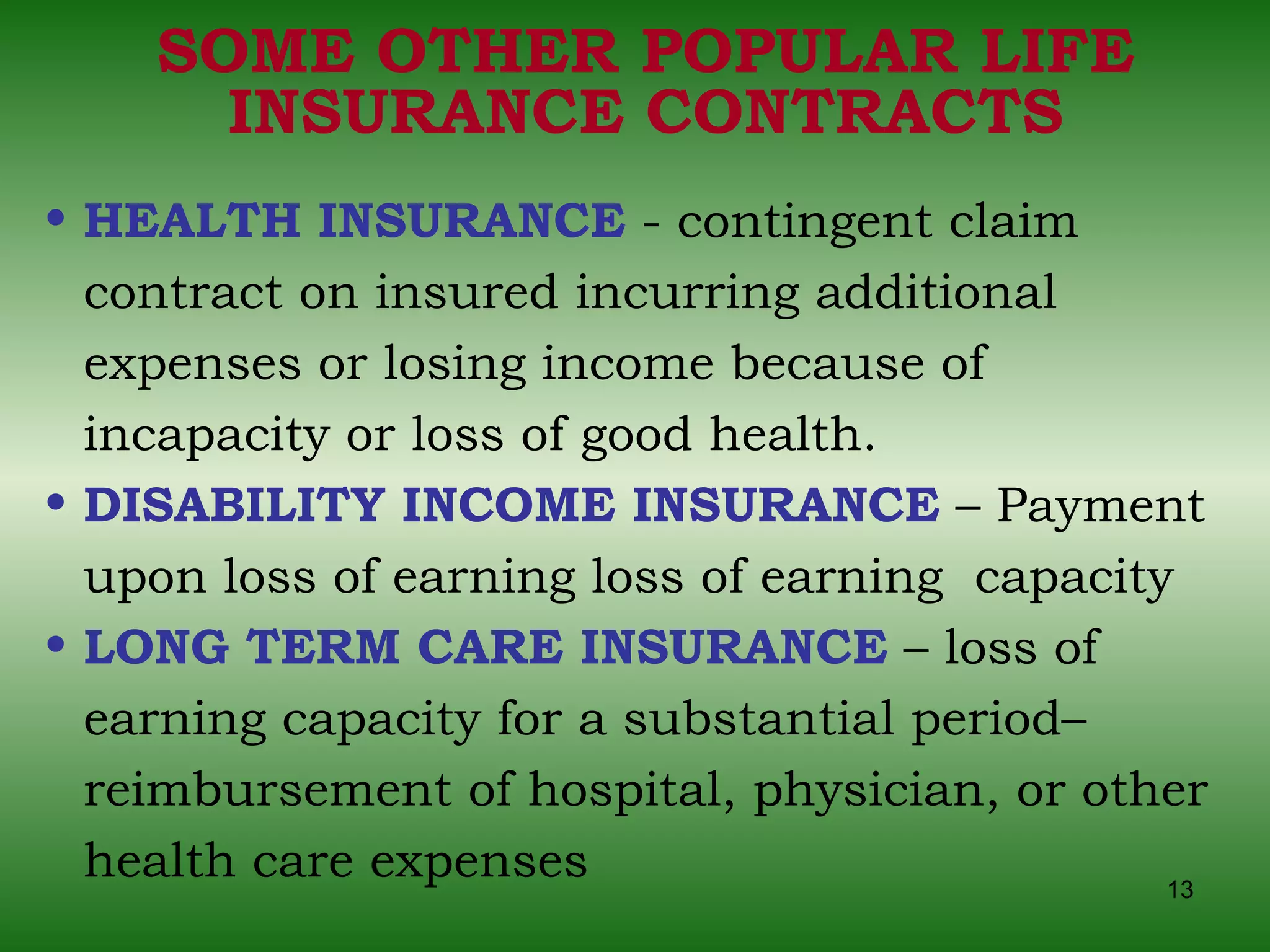 SOME OTHER POPULAR LIFE INSURANCE CONTRACTS HEALTH INSURANCE  - contingent claim contract on insured incurring additional expenses or losing income because of incapacity or loss of good health.  DISABILITY INCOME INSURANCE  – Payment upon loss of earning loss of earning  capacity LONG TERM CARE INSURANCE  – loss of earning capacity for a substantial period– reimbursement of hospital, physician, or other health care expenses 
