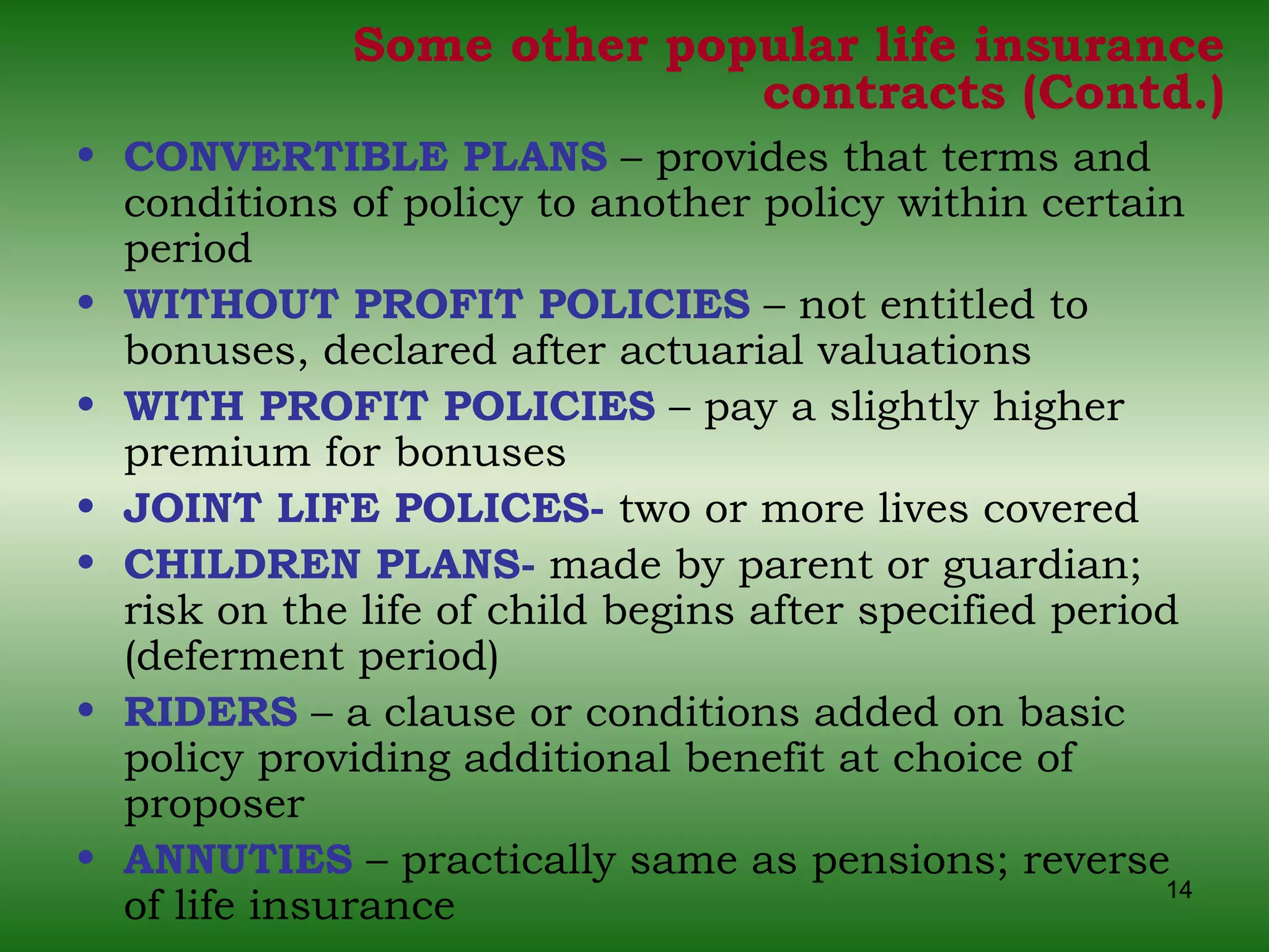 Some other popular life insurance contracts (Contd.) CONVERTIBLE PLANS  – provides that terms and conditions of policy to another policy within certain period WITHOUT PROFIT POLICIES  – not entitled to bonuses, declared after actuarial valuations WITH PROFIT POLICIES  – pay a slightly higher premium for bonuses JOINT LIFE POLICES-  two or more lives covered  CHILDREN PLANS-  made by parent or guardian; risk on the life of child begins after specified period (deferment period) RIDERS  – a clause or conditions added on basic policy providing additional benefit at choice of proposer ANNUTIES  – practically same as pensions; reverse of life insurance 
