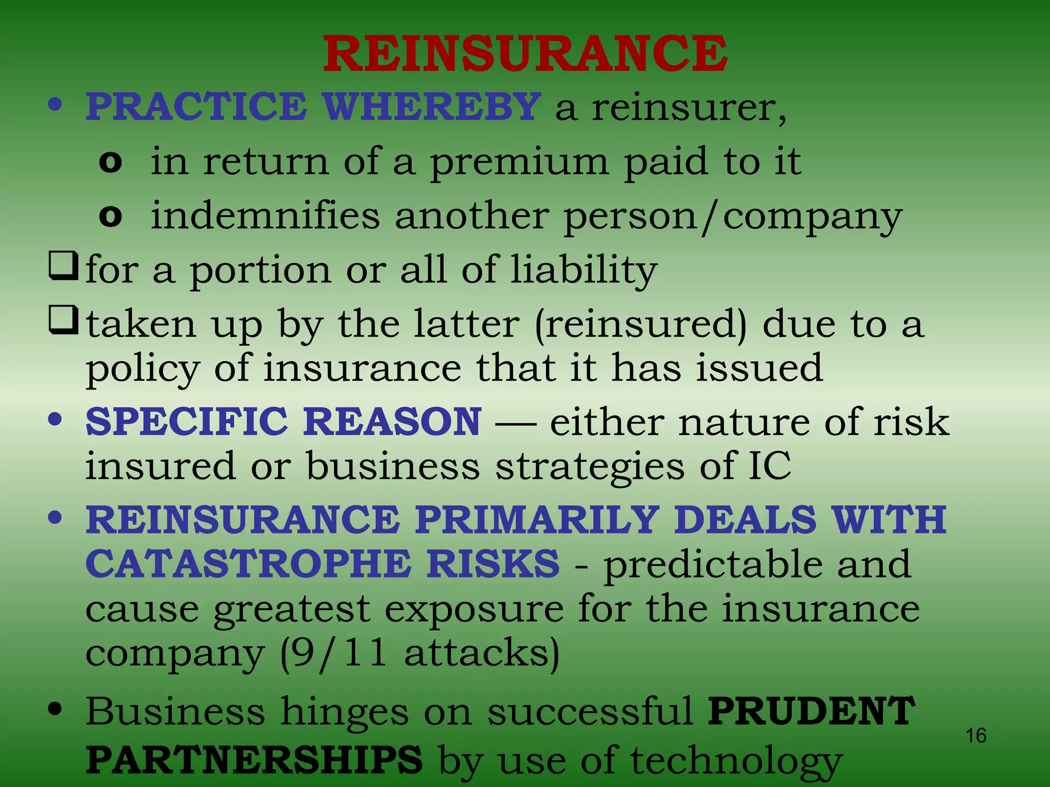 REINSURANCE PRACTICE WHEREBY  a reinsurer,  in return of a premium paid to it  indemnifies another person/company  for a portion or all of liability taken up by the latter (reinsured) due to a policy of insurance that it has issued SPECIFIC REASON  — either nature of risk insured or business strategies of IC REINSURANCE PRIMARILY DEALS WITH CATASTROPHE RISKS  - predictable and cause greatest exposure for the insurance company (9/11 attacks) Business hinges on successful  PRUDENT PARTNERSHIPS  by use of technology 