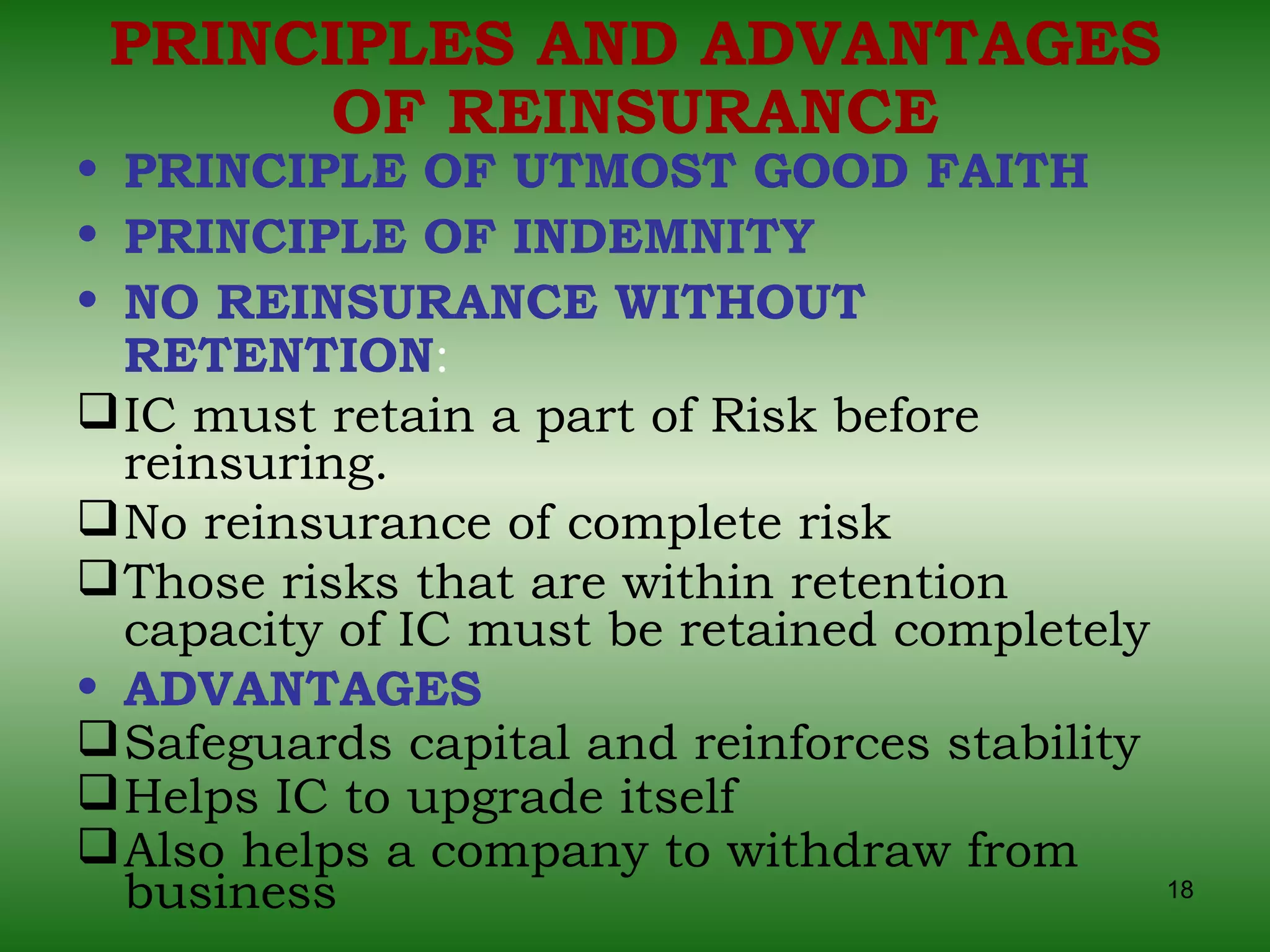 PRINCIPLES AND ADVANTAGES OF REINSURANCE PRINCIPLE OF UTMOST GOOD FAITH PRINCIPLE OF INDEMNITY NO REINSURANCE WITHOUT RETENTION :   IC must retain a part of Risk before reinsuring.  No reinsurance of complete risk Those risks that are within retention capacity of IC must be retained completely ADVANTAGES   Safeguards capital and reinforces stability Helps IC to upgrade itself Also helps a company to withdraw from business 