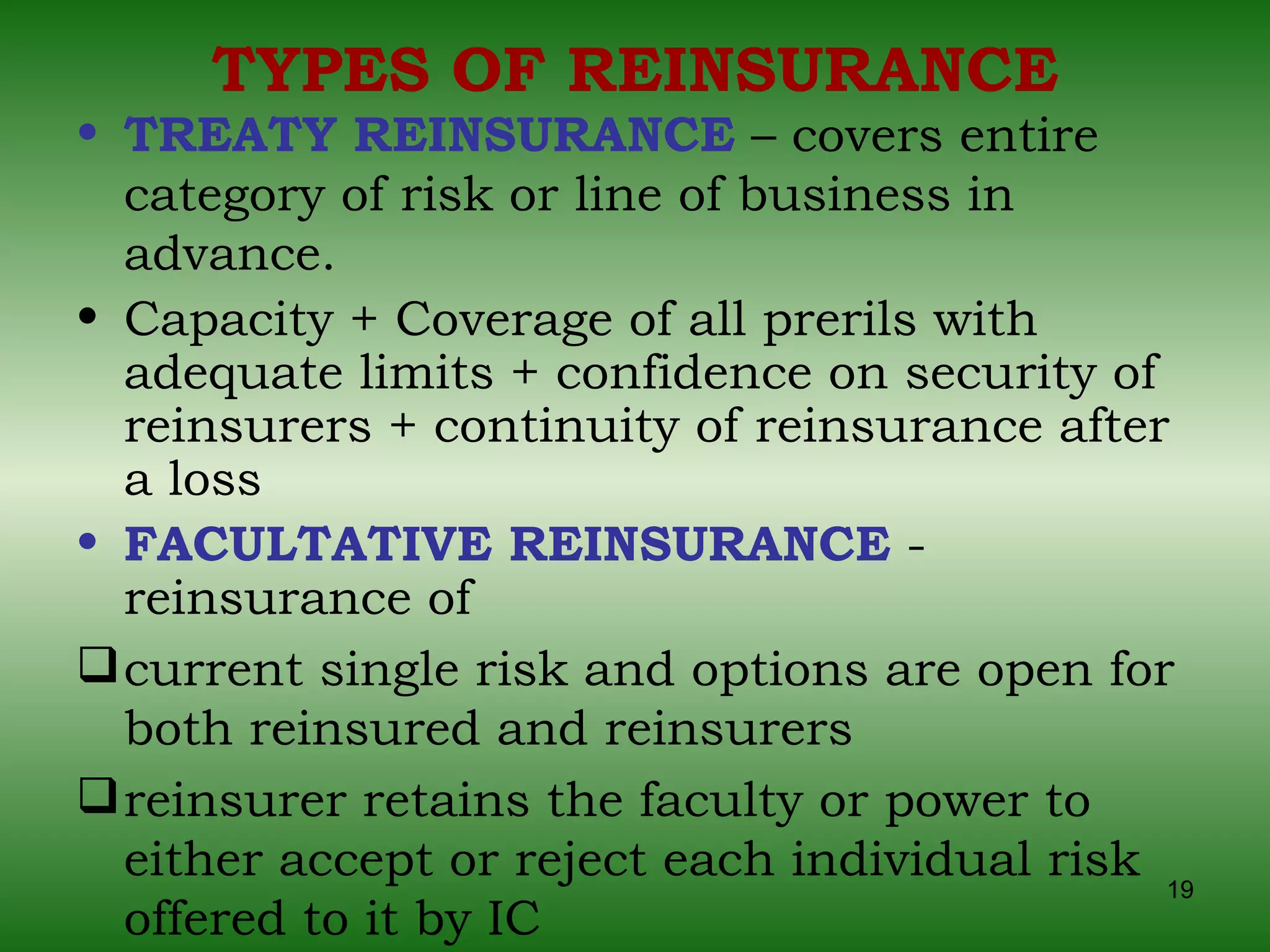TYPES OF REINSURANCE TREATY REINSURANCE  – covers entire category of risk or line of business in advance.  Capacity + Coverage of all prerils with adequate limits + confidence on security of reinsurers + continuity of reinsurance after a loss FACULTATIVE REINSURANCE  - reinsurance of current single risk and options are open for both reinsured and reinsurers reinsurer retains the faculty or power to either accept or reject each individual risk offered to it by IC 