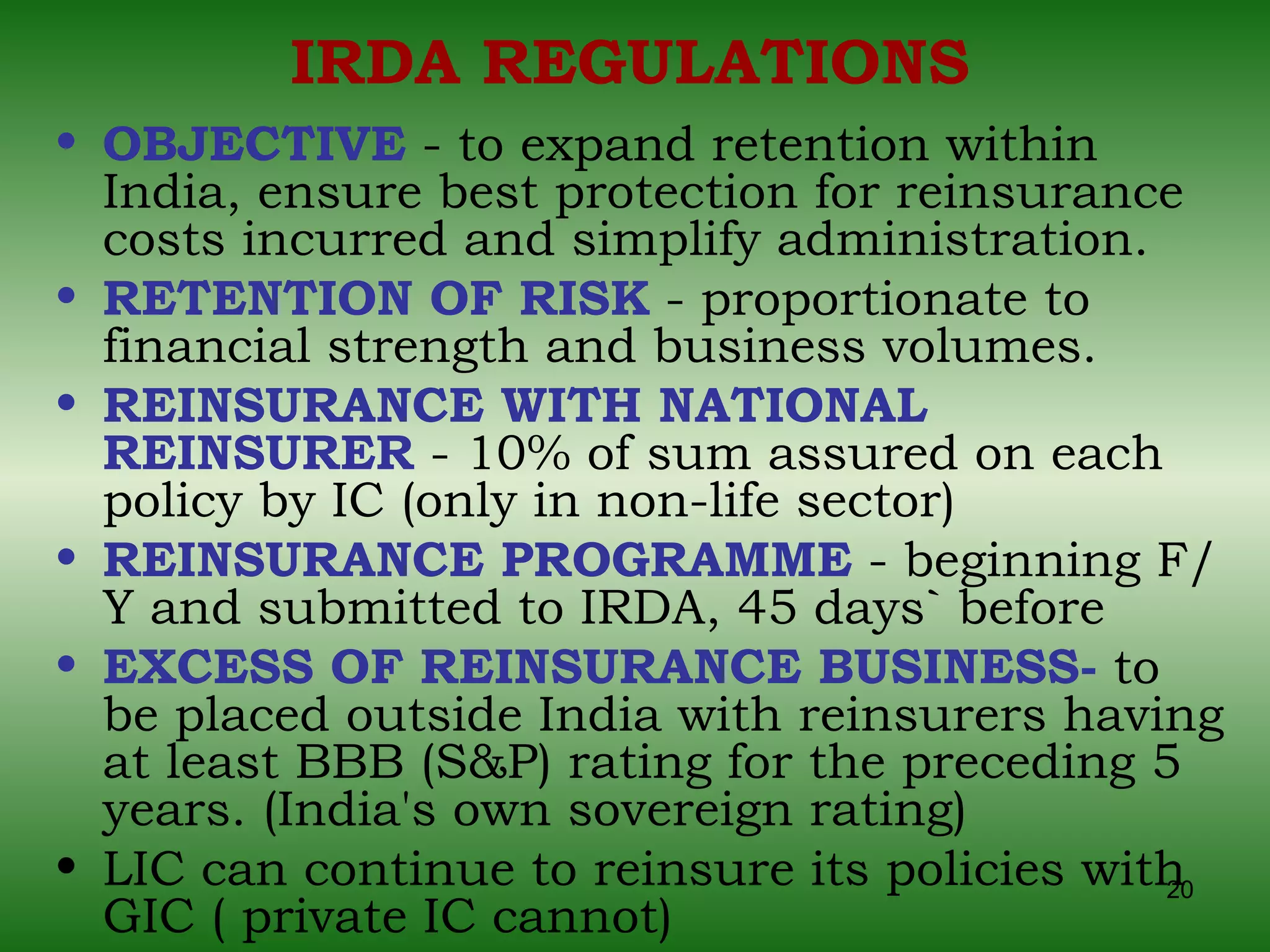 IRDA REGULATIONS OBJECTIVE  - to expand retention within India, ensure best protection for reinsurance costs incurred and simplify administration. RETENTION OF RISK  - proportionate to financial strength and business volumes. REINSURANCE WITH NATIONAL REINSURER  - 10% of sum assured on each policy by IC (only in non-life sector) REINSURANCE PROGRAMME  - beginning F/Y and submitted to IRDA, 45 days` before EXCESS OF REINSURANCE BUSINESS-  to be placed outside India with reinsurers having at least BBB (S&P) rating for the preceding 5 years. (India's own sovereign rating) LIC can continue to reinsure its policies with GIC ( private IC cannot) 