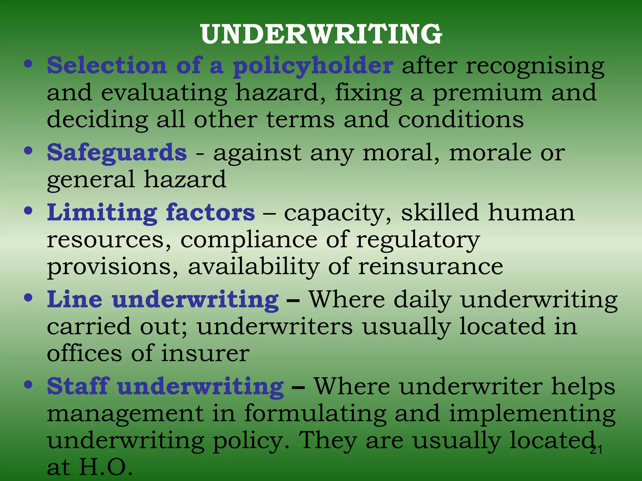 UNDERWRITING Selection of a policyholder  after recognising and evaluating hazard, fixing a premium and deciding all other terms and conditions Safeguards  - against any moral, morale or general hazard Limiting factors  – capacity, skilled human resources, compliance of regulatory provisions,   availability of reinsurance Line underwriting  –  Where daily underwriting carried out; underwriters usually located in offices of insurer Staff underwriting  –  Where underwriter helps management in formulating and implementing underwriting policy. They are usually located at H.O. 