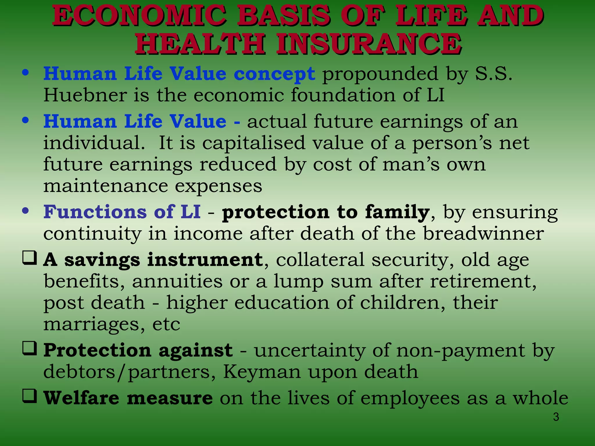 ECONOMIC BASIS OF LIFE AND HEALTH INSURANCE Human Life Value concept  propounded by S.S. Huebner is the economic foundation of LI  Human Life Value -  actual future earnings of an individual.  It is capitalised value of a person’s net future earnings reduced by cost of man’s own maintenance expenses Functions of LI  -  protection to family , by ensuring continuity in income after death of the breadwinner A savings instrument , collateral security, old age benefits, annuities or a lump sum after retirement, post death - higher education of children, their marriages, etc Protection against  - uncertainty of non-payment by debtors/partners, Keyman upon death  Welfare measure  on the lives of employees as a whole 