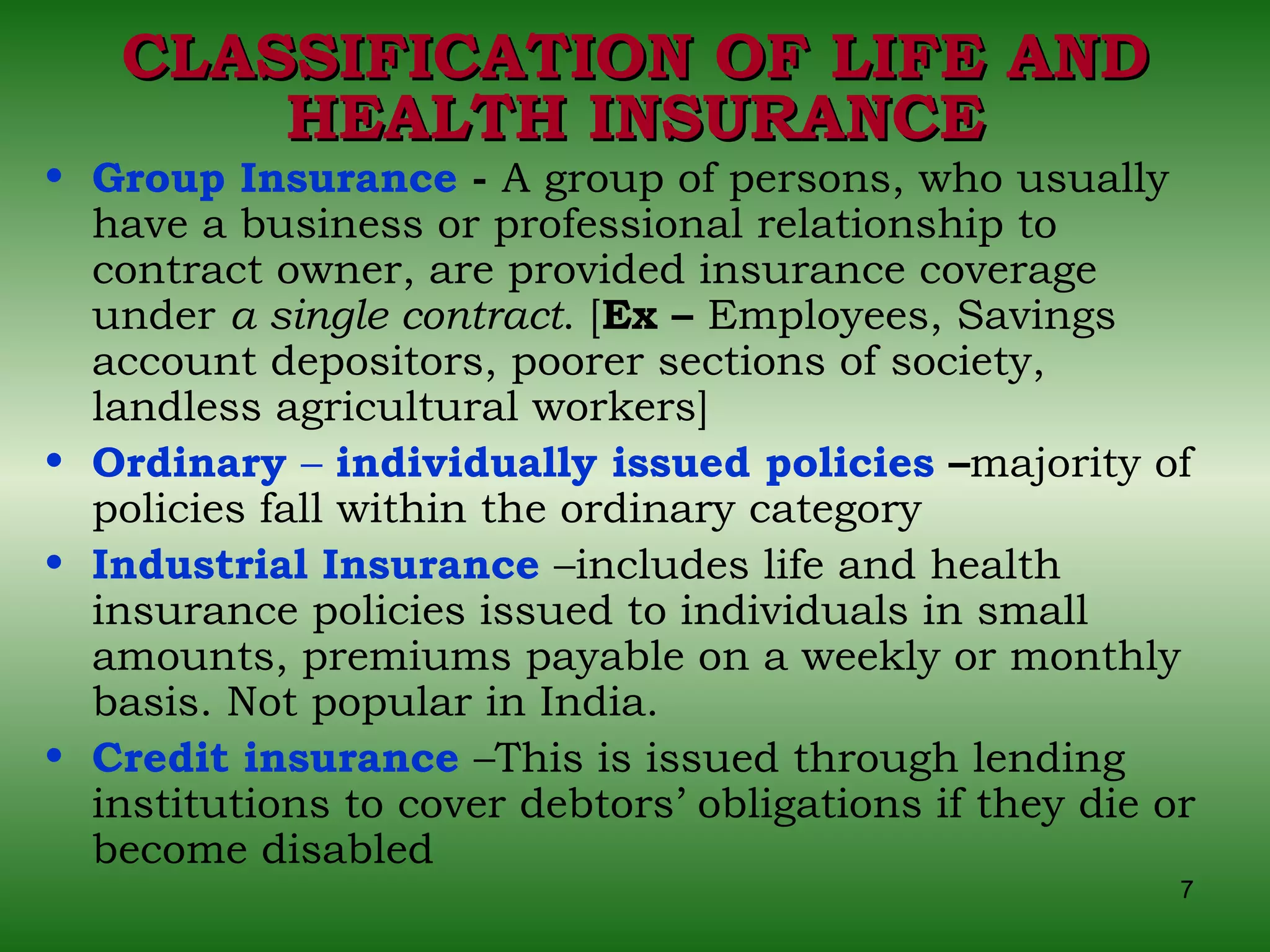 CLASSIFICATION OF LIFE AND HEALTH INSURANCE Group Insurance  -  A group of persons, who usually have a business or professional relationship to contract owner, are provided insurance coverage under  a single contract . [ Ex –  Employees, Savings account depositors, poorer sections of society, landless agricultural workers] Ordinary  –  individually issued policies  – majority of policies fall within the ordinary category Industrial Insurance   –includes life and health insurance policies issued to individuals in small amounts, premiums payable on a weekly or monthly basis. Not popular in India. Credit insurance   –This is issued through lending institutions to cover debtors’ obligations if they die or become disabled 