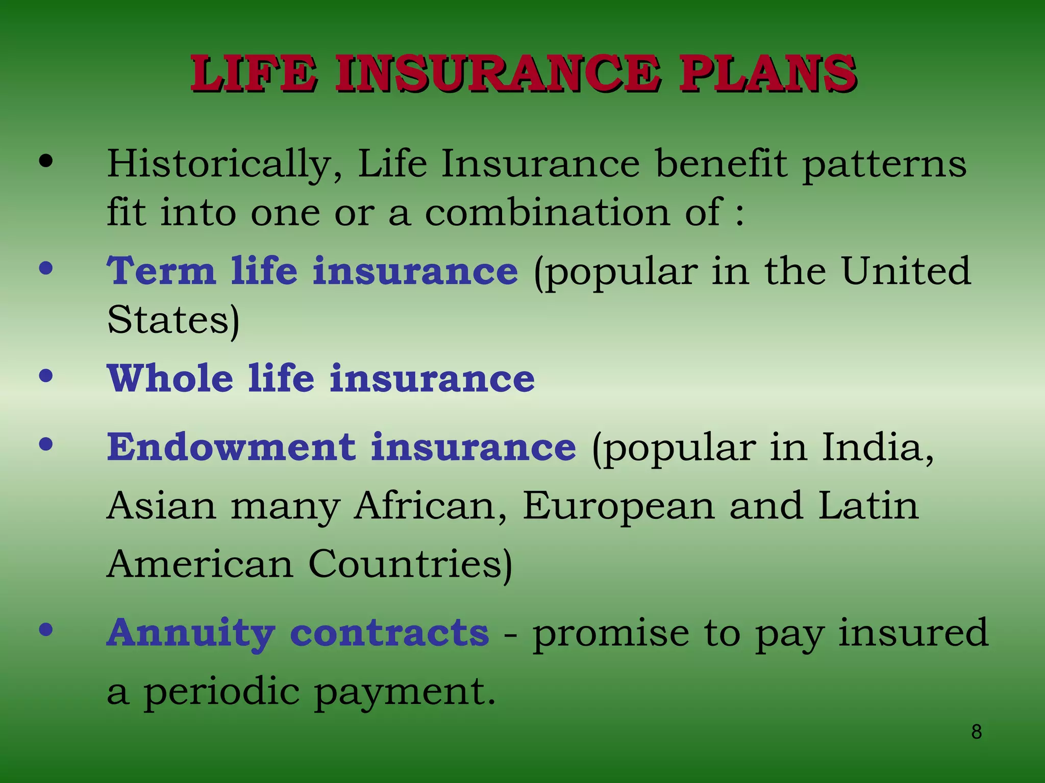 LIFE INSURANCE PLANS Historically, Life Insurance benefit patterns fit into one or a combination of : Term life insurance  (popular in the United States)  Whole life insurance Endowment insurance  (popular in India, Asian many African, European and Latin American Countries) Annuity contracts  - promise to pay insured a periodic payment. 