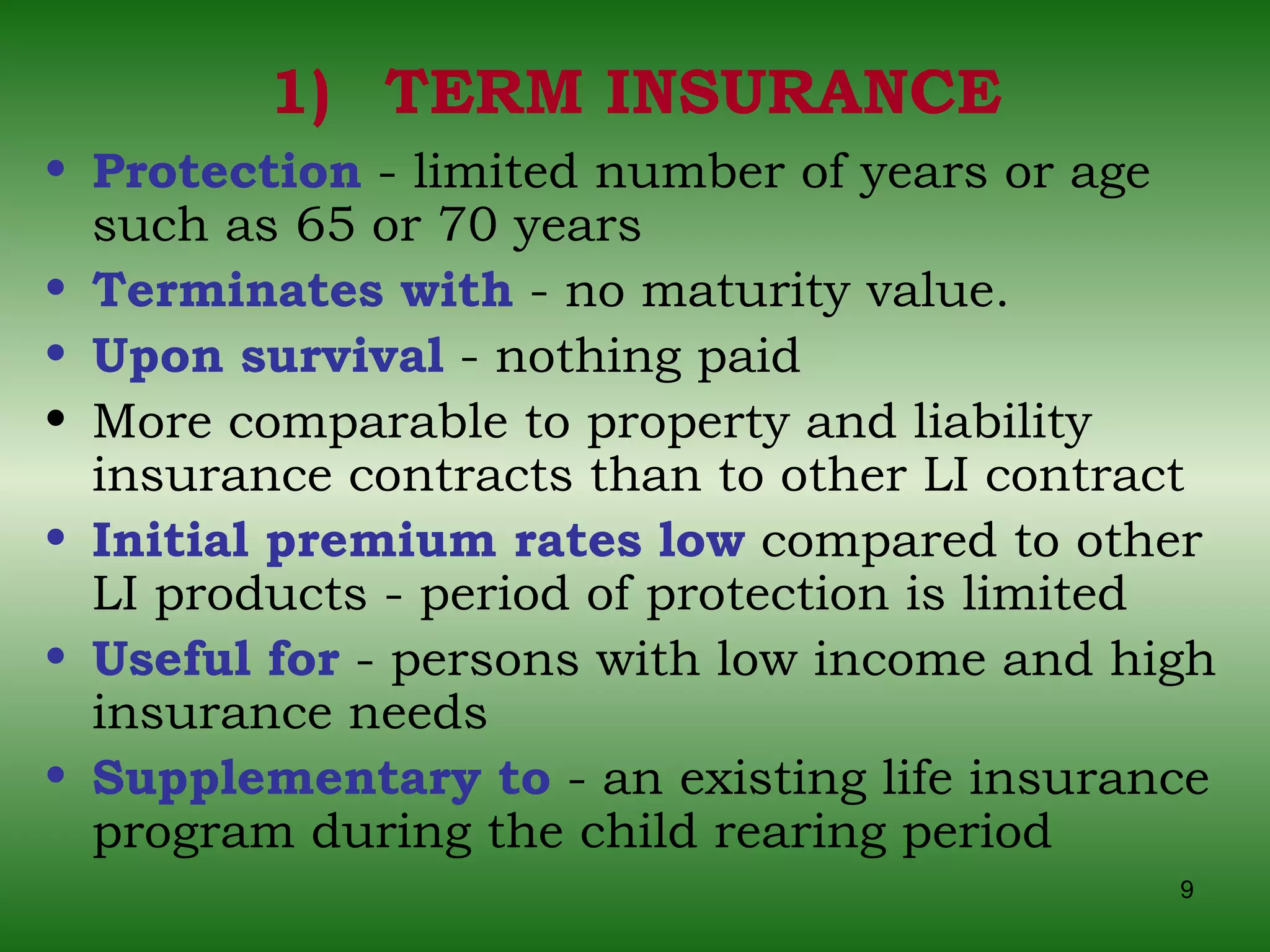 TERM INSURANCE Protection  - limited number of years or age such as 65 or 70 years Terminates with  - no maturity value. Upon survival  - nothing paid More comparable to property and liability insurance contracts than to other LI contract Initial premium rates low  compared to other LI products - period of protection is limited Useful for  - persons with low income and high insurance needs Supplementary to  - an existing life insurance program during the child rearing period 