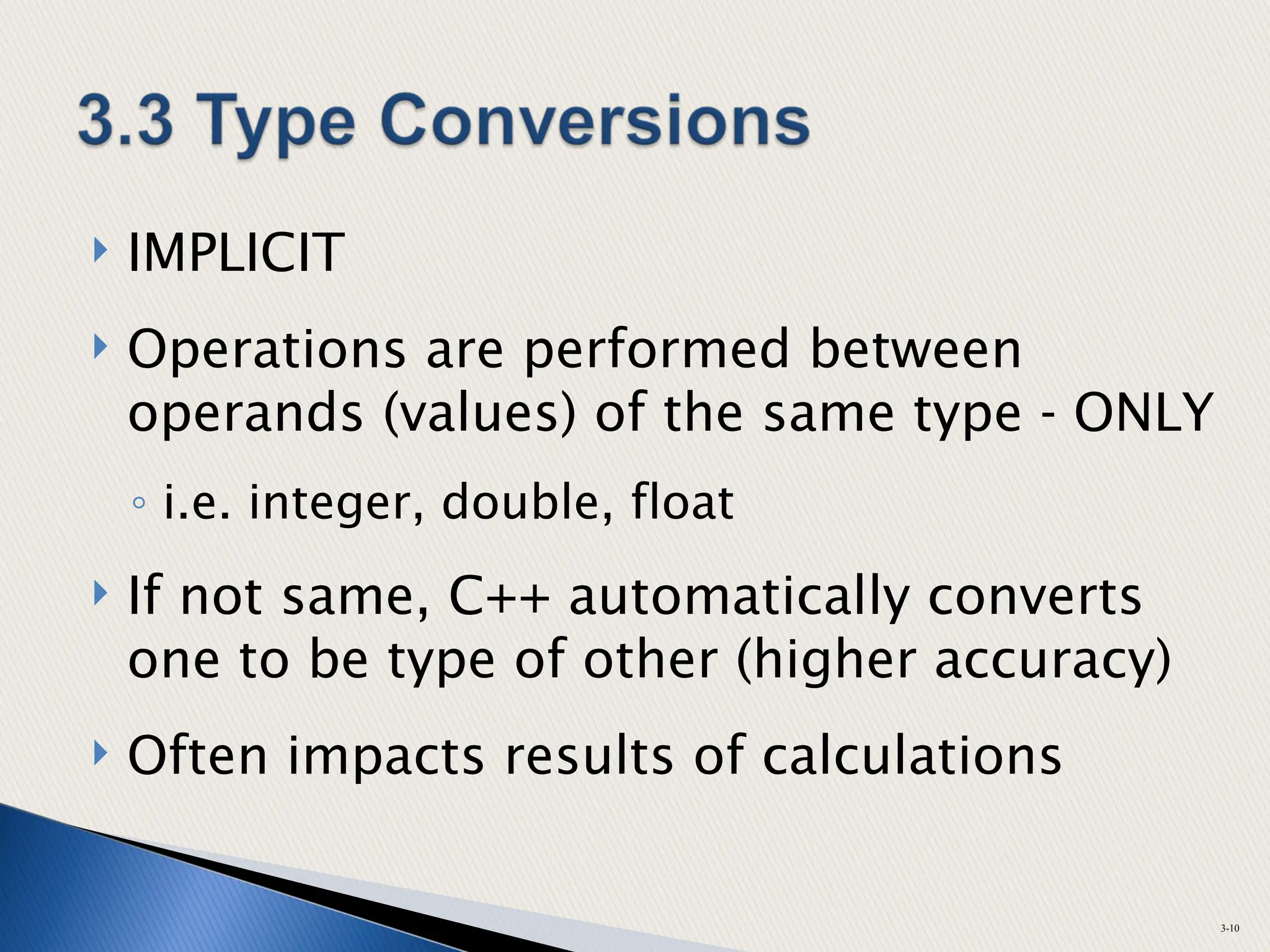  IMPLICIT
 Operations are performed between
operands (values) of the same type - ONLY
◦ i.e. integer, double, float
 If not same, C++ automatically converts
one to be type of other (higher accuracy)
 Often impacts results of calculations
3-10
 