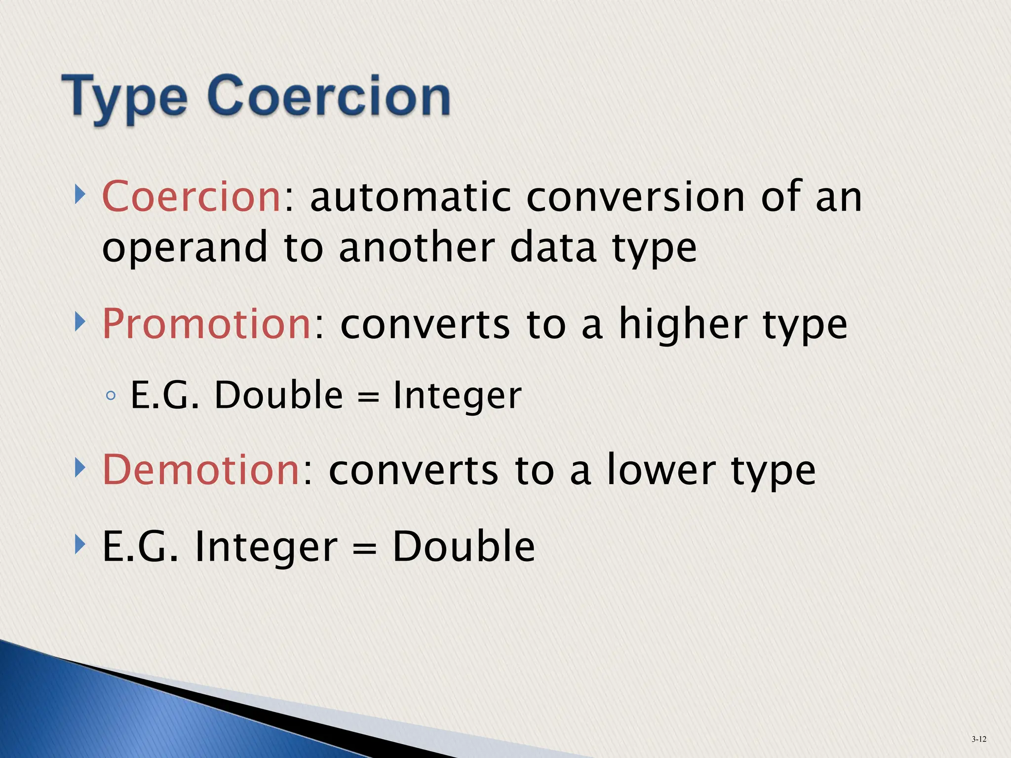  Coercion: automatic conversion of an
operand to another data type
 Promotion: converts to a higher type
◦ E.G. Double = Integer
 Demotion: converts to a lower type
 E.G. Integer = Double
3-12
 