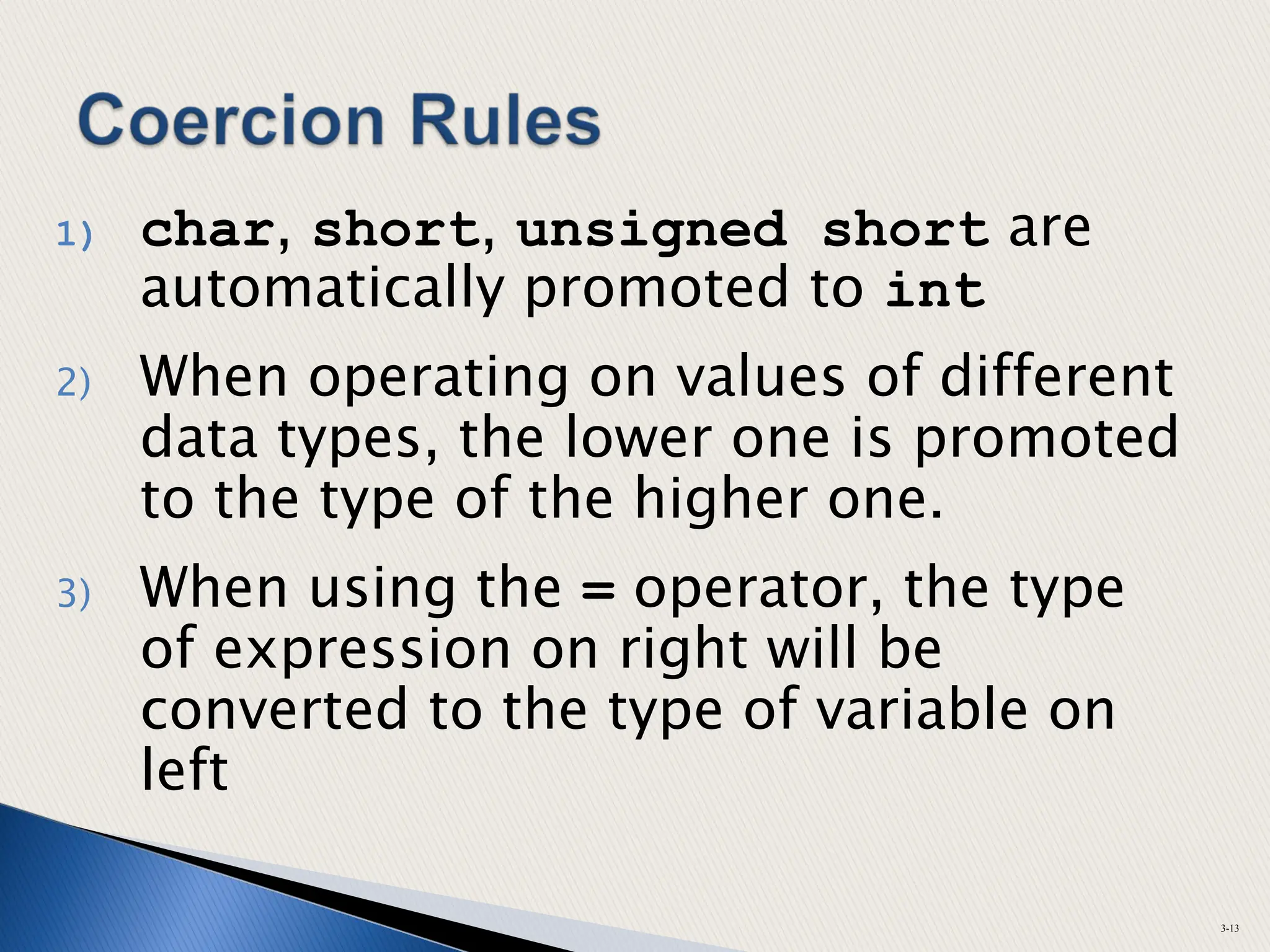 1) char, short, unsigned short are
automatically promoted to int
2) When operating on values of different
data types, the lower one is promoted
to the type of the higher one.
3) When using the = operator, the type
of expression on right will be
converted to the type of variable on
left
3-13
 