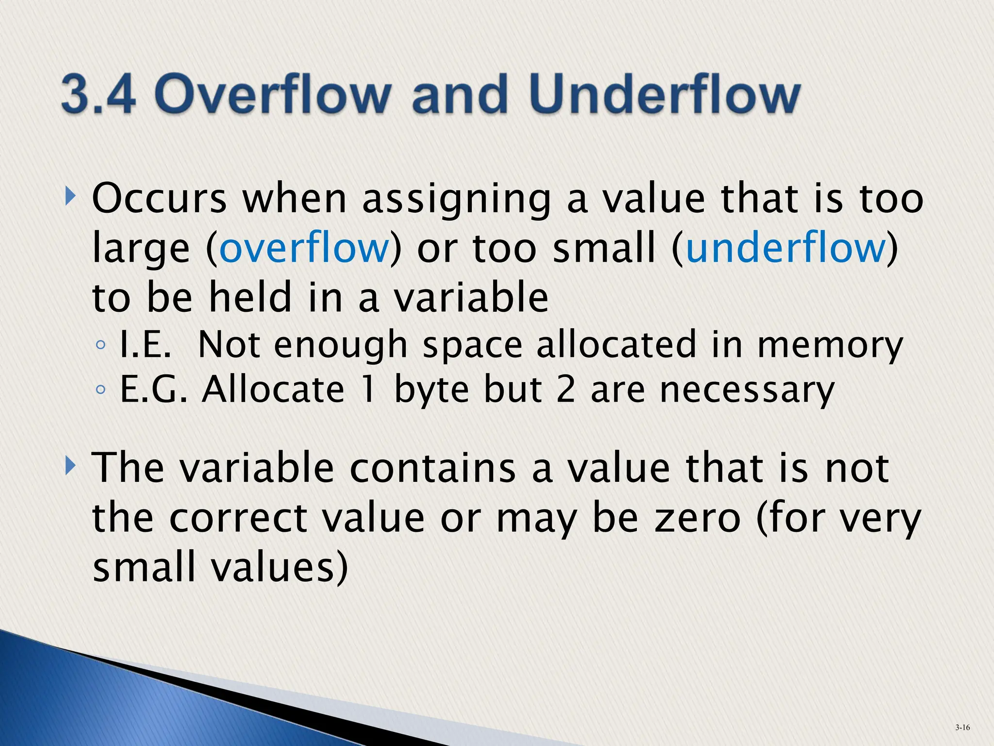  Occurs when assigning a value that is too
large (overflow) or too small (underflow)
to be held in a variable
◦ I.E. Not enough space allocated in memory
◦ E.G. Allocate 1 byte but 2 are necessary
 The variable contains a value that is not
the correct value or may be zero (for very
small values)
3-16
 