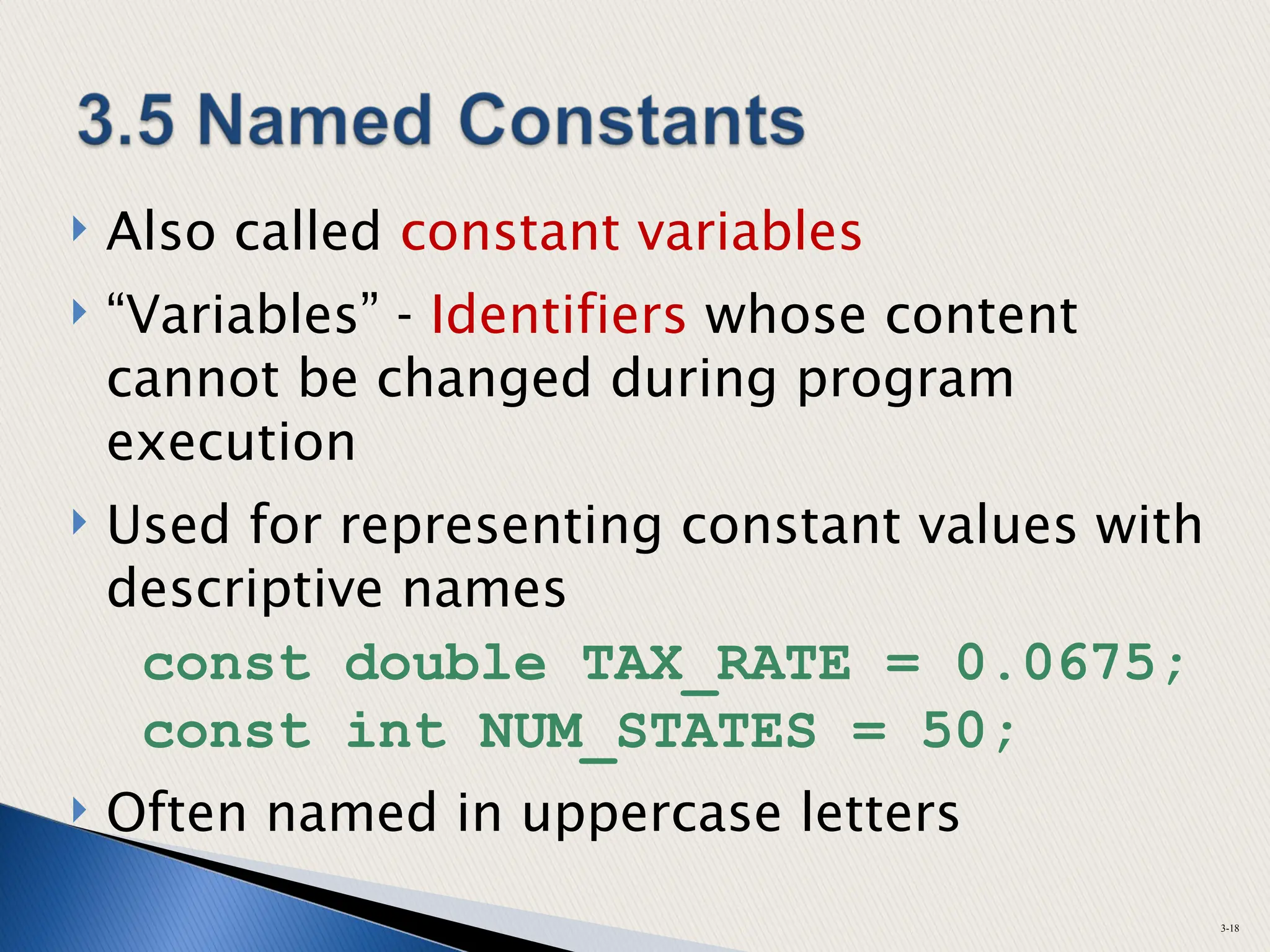  Also called constant variables
 “Variables” - Identifiers whose content
cannot be changed during program
execution
 Used for representing constant values with
descriptive names
const double TAX_RATE = 0.0675;
const int NUM_STATES = 50;
 Often named in uppercase letters
3-18
 