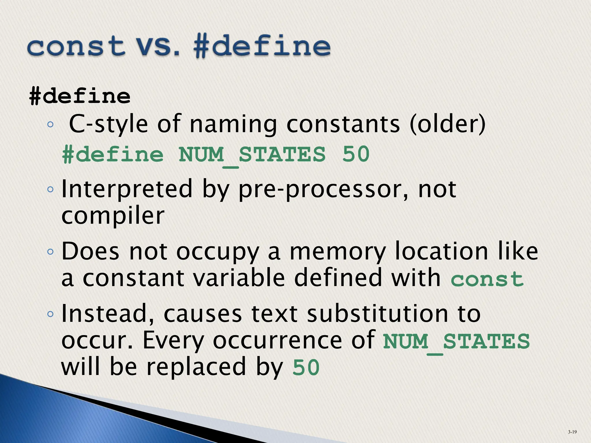 #define
◦ C-style of naming constants (older)
#define NUM_STATES 50
◦ Interpreted by pre-processor, not
compiler
◦ Does not occupy a memory location like
a constant variable defined with const
◦ Instead, causes text substitution to
occur. Every occurrence of NUM_STATES
will be replaced by 50
3-19
 