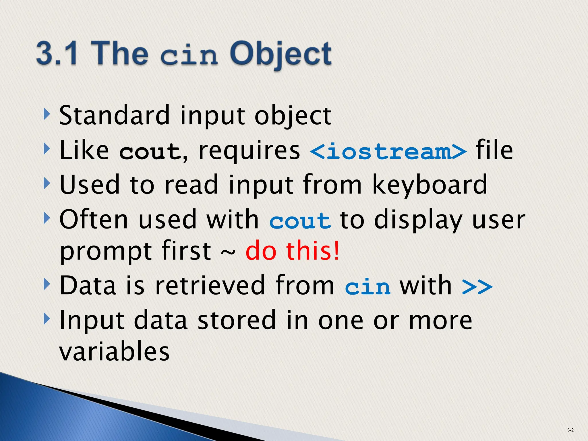  Standard input object
 Like cout, requires <iostream> file
 Used to read input from keyboard
 Often used with cout to display user
prompt first ~ do this!
 Data is retrieved from cin with >>
 Input data stored in one or more
variables
3-2
 