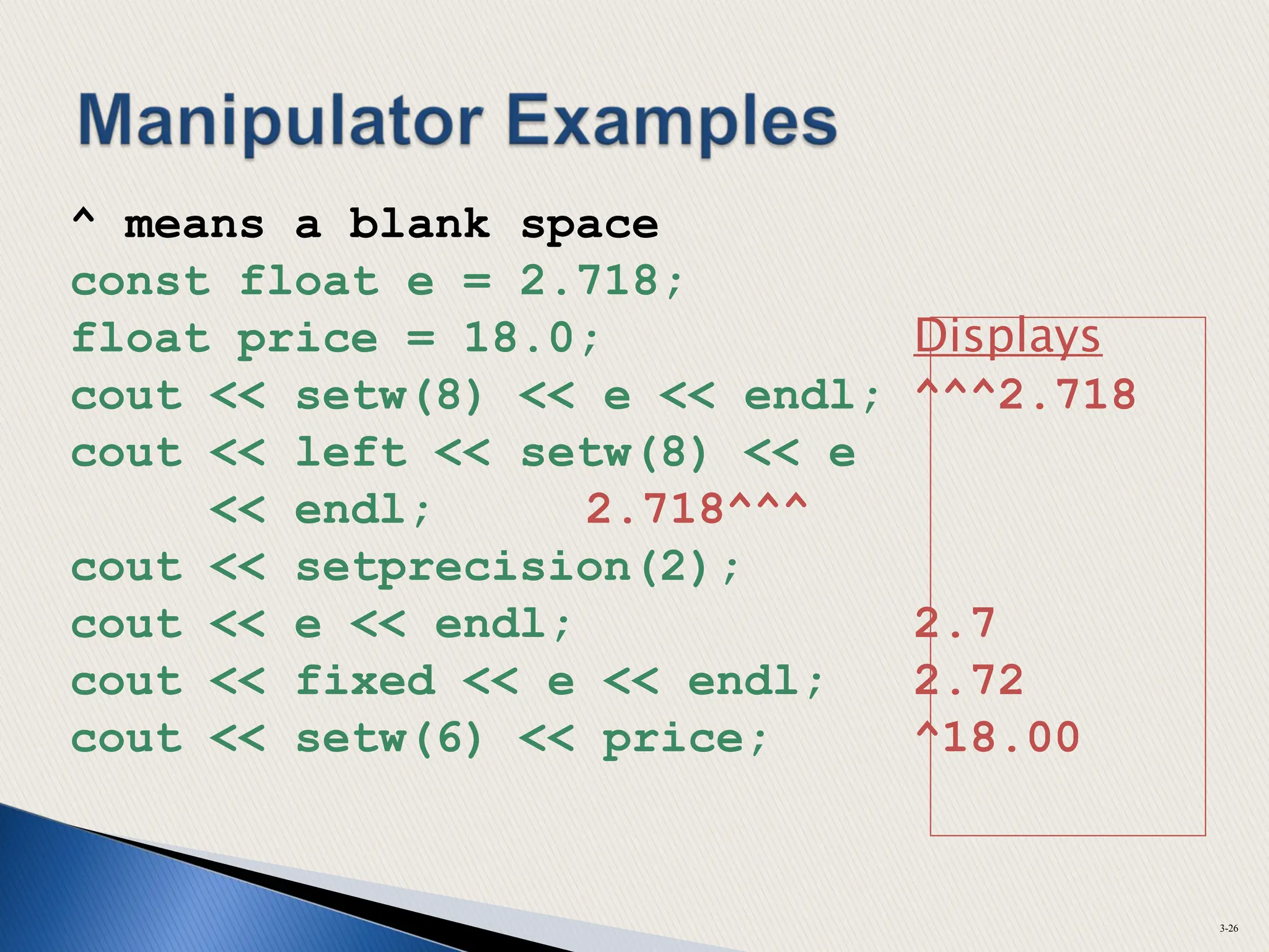 ^ means a blank space
const float e = 2.718;
float price = 18.0; Displays
cout << setw(8) << e << endl; ^^^2.718
cout << left << setw(8) << e
<< endl; 2.718^^^
cout << setprecision(2);
cout << e << endl; 2.7
cout << fixed << e << endl; 2.72
cout << setw(6) << price; ^18.00
3-26
 