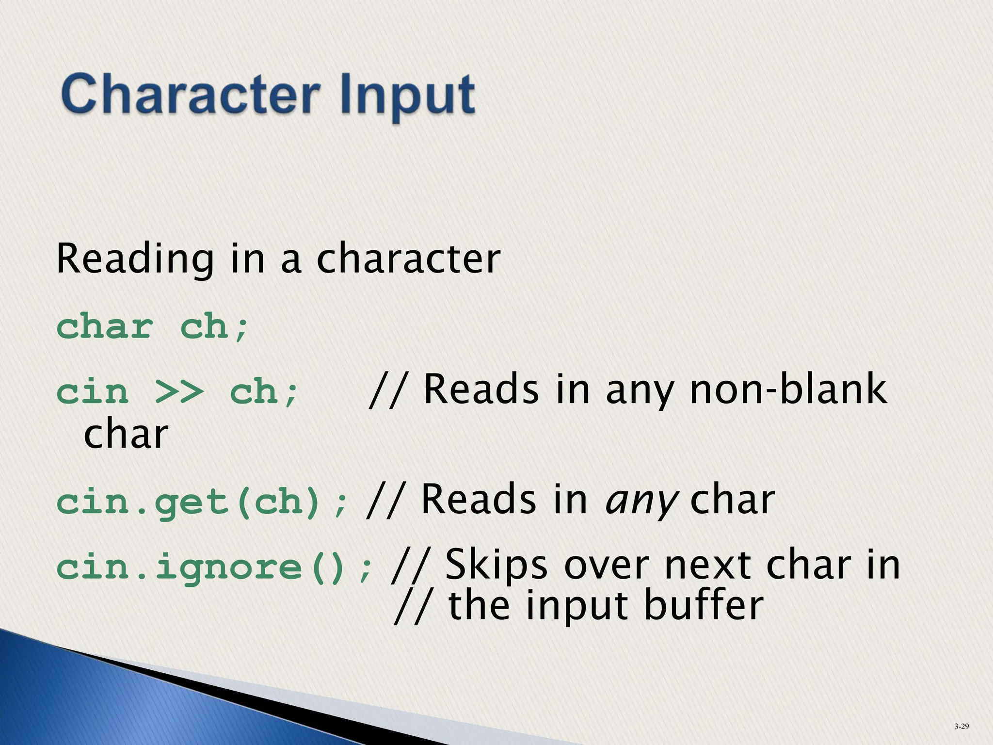 Reading in a character
char ch;
cin >> ch; // Reads in any non-blank
char
cin.get(ch); // Reads in any char
cin.ignore(); // Skips over next char in
// the input buffer
3-29
 